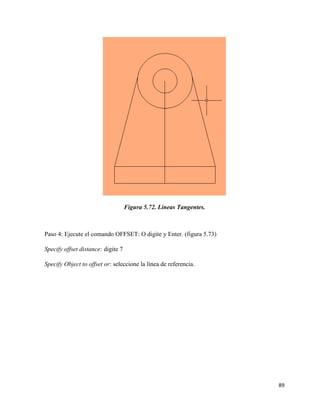 89
Figura 5.72. Líneas Tangentes.
Paso 4: Ejecute el comando OFFSET: O digite y Enter. (figura 5.73)
Specify offset distance: digite 7
Specify Object to offset or: seleccione la línea de referencia.
 