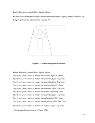 93
Paso 7: Ejecute el comando Line: digite L y Enter.
Se crean las líneas referencia con la finalidad de crear la segunda figura y esta esta simétrica con
la figura que se crean anteriormente. (figura 5.78)
Figura 5.78. Líneas de referencia trazadas.
Paso 6: Ejecute el comando Line: digite L y Enter.
Specify next point: mueva el puntero a la derecha, digite 10 y Enter.
Specify next point: mueva el puntero hacia derecha, digite 12 y Enter.
Specify next point: mueva el puntero hacia derecha, digite 28 y Enter.
Specify next point: mueva el puntero hacia arriva, digite 85 y Enter.
Specify next point: mueva el puntero hacia derecha, digite 28 y Enter.
Specify next point: mueva el puntero hacia abajo, digite 36 y Enter.
Specify next point: mueva el puntero hacia derecha, digite 16 y Enter.
Specify next point: mueva el puntero hacia abajo, digite 38 y Enter.
Specify next point: mueva el puntero hacia izquierda, digite 38 y Enter.
Specify next point: mueva el puntero hacia abajao, digite 11 y Enter.
Obteniéndose lo que se muestra (Figura 5.79)
 