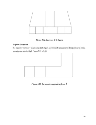 96
Figura 5.82. Barrenos de la figura
Figura 2: Solución
Se crean los barrenos y extensiones de la figura uno tomando en cuenta los Endpoint de las líneas
creadas con anterioridad. Figura 5.83 y 5.84.
Figura 5.83. Barrenos trazados de la figura 2.
 