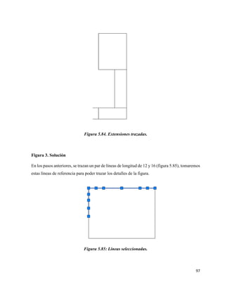 97
Figura 5.84. Extensiones trazadas.
Figura 3. Solución
En los pasos anteriores, se trazan un par de líneas de longitud de 12 y 16 (figura 5.85), tomaremos
estas líneas de referencia para poder trazar los detalles de la figura.
Figura 5.85: Líneas seleccionadas.
 