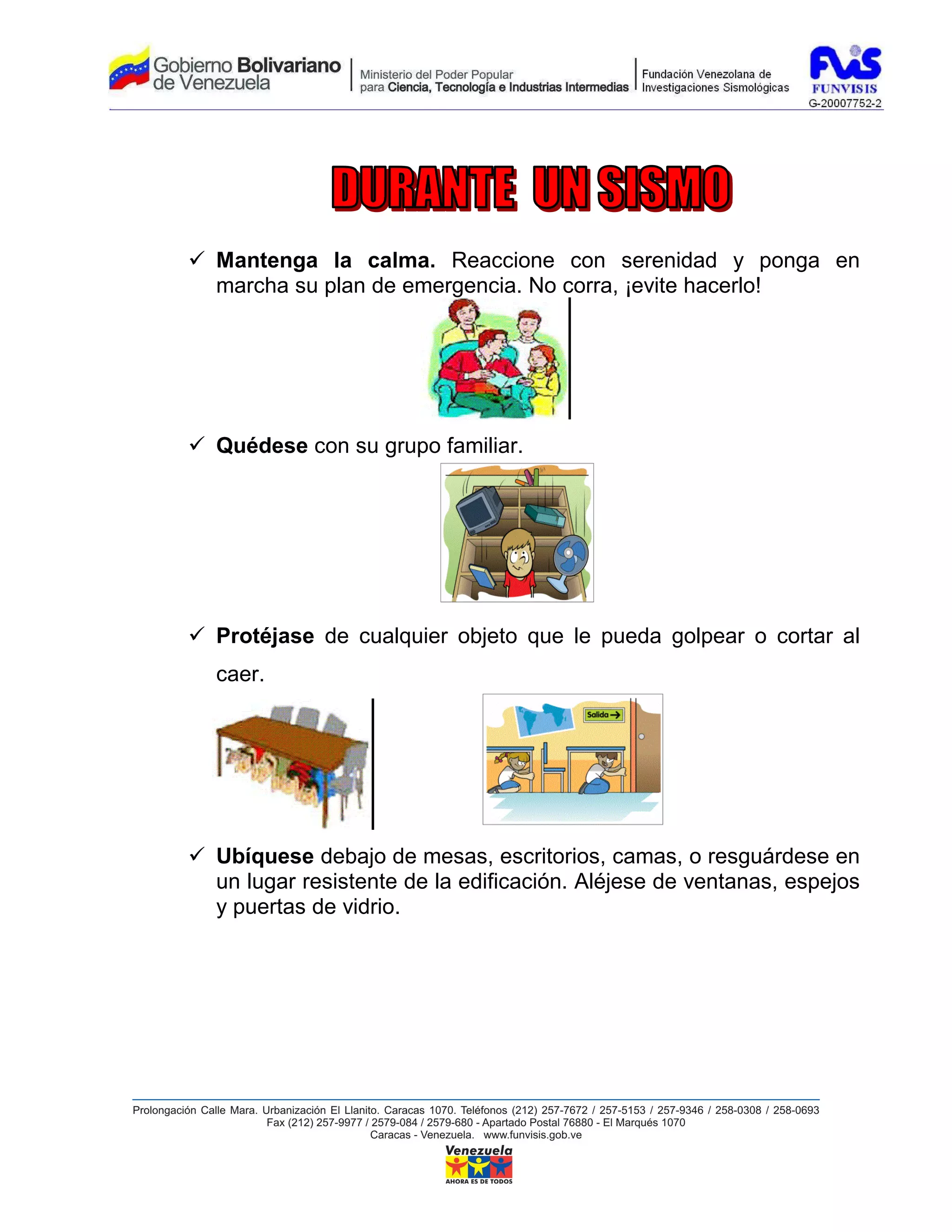 Mantenga la calma. Reaccione con serenidad y ponga en
marcha su plan de emergencia. No corra, ¡evite hacerlo!




Quédese con su grupo familiar.




Protéjase de cualquier objeto que le pueda golpear o cortar al
caer.




Ubíquese debajo de mesas, escritorios, camas, o resguárdese en
un lugar resistente de la edificación. Aléjese de ventanas, espejos
y puertas de vidrio.
 