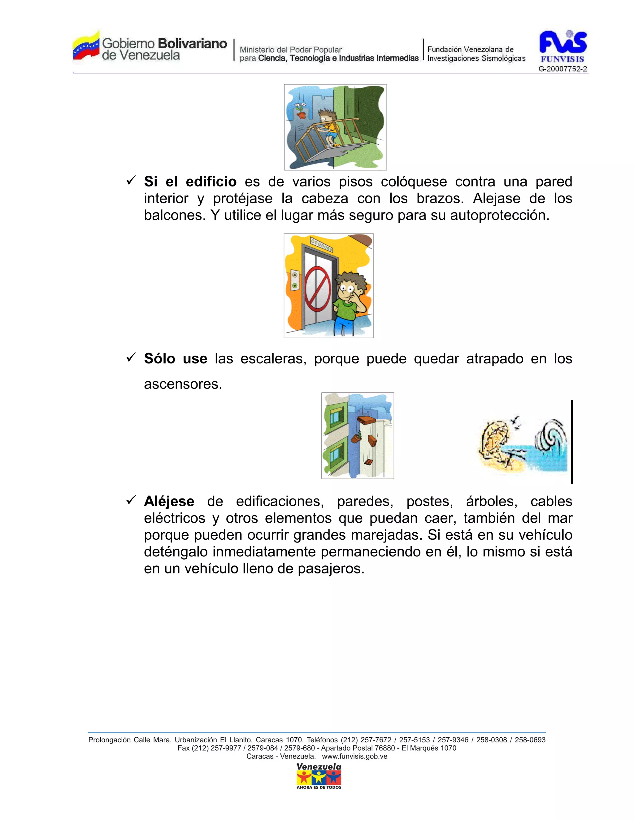 Si el edificio es de varios pisos colóquese contra una pared
interior y protéjase la cabeza con los brazos. Alejase de los
balcones. Y utilice el lugar más seguro para su autoprotección.




Sólo use las escaleras, porque puede quedar atrapado en los
ascensores.




Aléjese de edificaciones, paredes, postes, árboles, cables
eléctricos y otros elementos que puedan caer, también del mar
porque pueden ocurrir grandes marejadas. Si está en su vehículo
deténgalo inmediatamente permaneciendo en él, lo mismo si está
en un vehículo lleno de pasajeros.
 