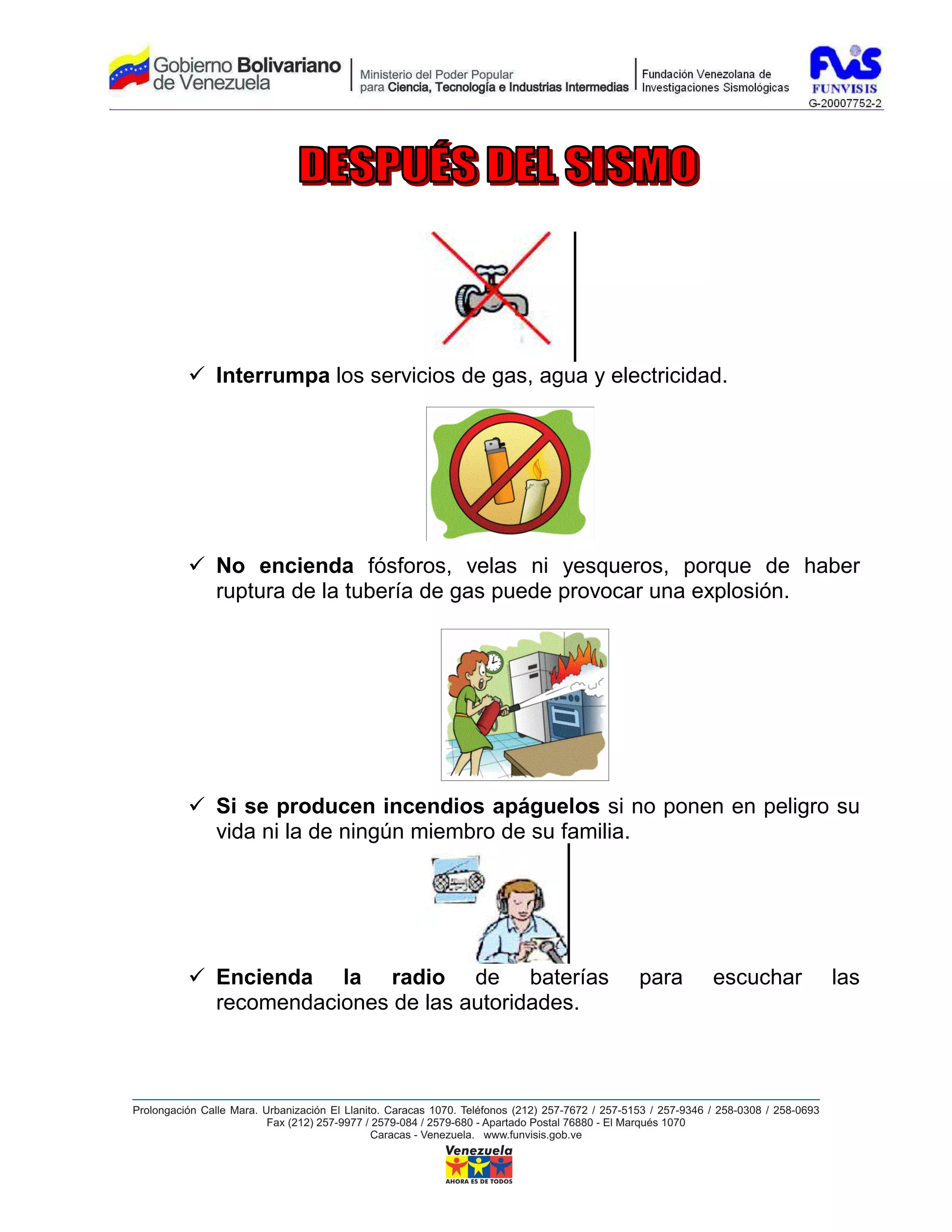 Interrumpa los servicios de gas, agua y electricidad.




No encienda fósforos, velas ni yesqueros, porque de haber
ruptura de la tubería de gas puede provocar una explosión.




Si se producen incendios apáguelos si no ponen en peligro su
vida ni la de ningún miembro de su familia.




Encienda la radio de baterías              para    escuchar   las
recomendaciones de las autoridades.
 