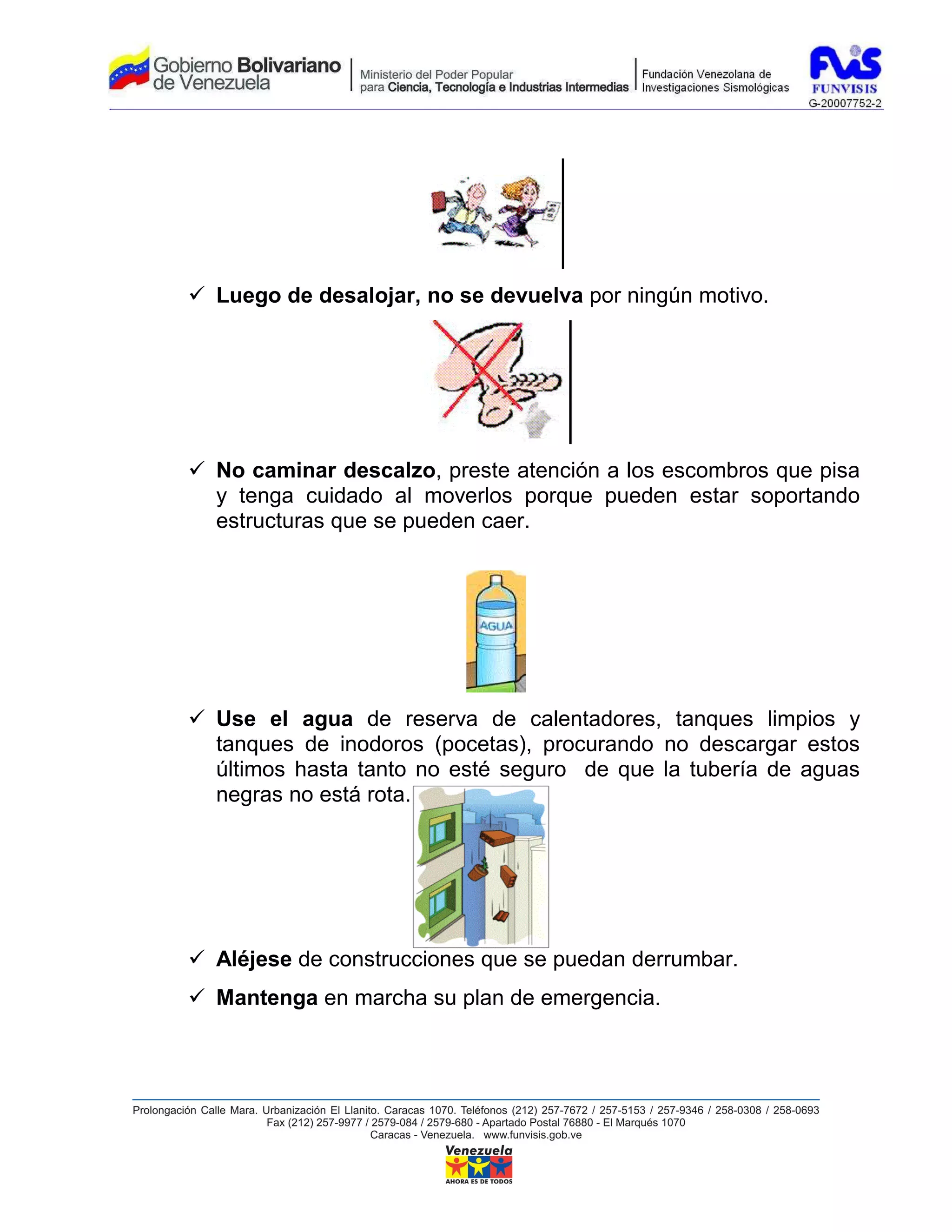 Luego de desalojar, no se devuelva por ningún motivo.




No caminar descalzo, preste atención a los escombros que pisa
y tenga cuidado al moverlos porque pueden estar soportando
estructuras que se pueden caer.




Use el agua de reserva de calentadores, tanques limpios y
tanques de inodoros (pocetas), procurando no descargar estos
últimos hasta tanto no esté seguro de que la tubería de aguas
negras no está rota.




Aléjese de construcciones que se puedan derrumbar.
Mantenga en marcha su plan de emergencia.
 