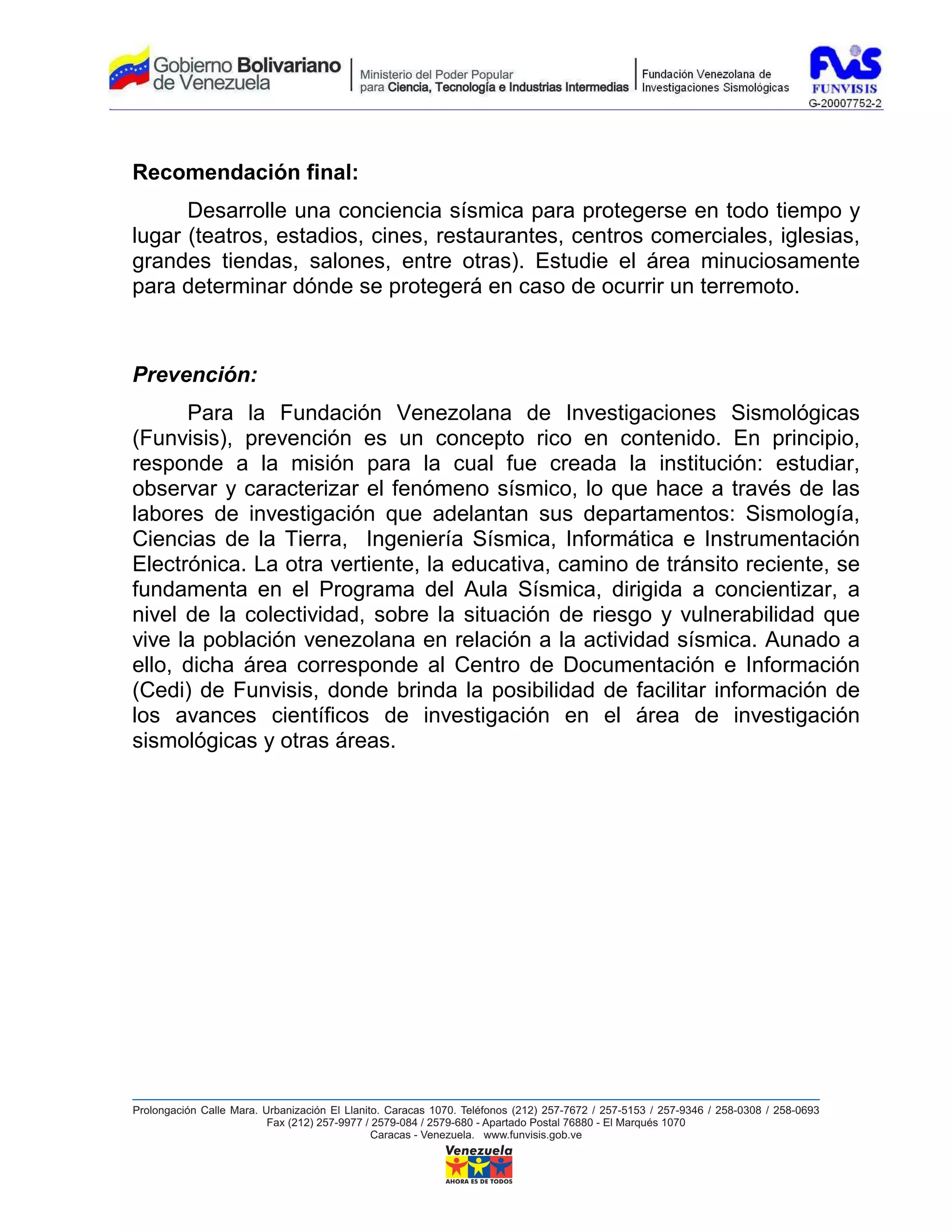 Recomendación final:
      Desarrolle una conciencia sísmica para protegerse en todo tiempo y
lugar (teatros, estadios, cines, restaurantes, centros comerciales, iglesias,
grandes tiendas, salones, entre otras). Estudie el área minuciosamente
para determinar dónde se protegerá en caso de ocurrir un terremoto.



Prevención:
      Para la Fundación Venezolana de Investigaciones Sismológicas
(Funvisis), prevención es un concepto rico en contenido. En principio,
responde a la misión para la cual fue creada la institución: estudiar,
observar y caracterizar el fenómeno sísmico, lo que hace a través de las
labores de investigación que adelantan sus departamentos: Sismología,
Ciencias de la Tierra, Ingeniería Sísmica, Informática e Instrumentación
Electrónica. La otra vertiente, la educativa, camino de tránsito reciente, se
fundamenta en el Programa del Aula Sísmica, dirigida a concientizar, a
nivel de la colectividad, sobre la situación de riesgo y vulnerabilidad que
vive la población venezolana en relación a la actividad sísmica. Aunado a
ello, dicha área corresponde al Centro de Documentación e Información
(Cedi) de Funvisis, donde brinda la posibilidad de facilitar información de
los avances científicos de investigación en el área de investigación
sismológicas y otras áreas.
 