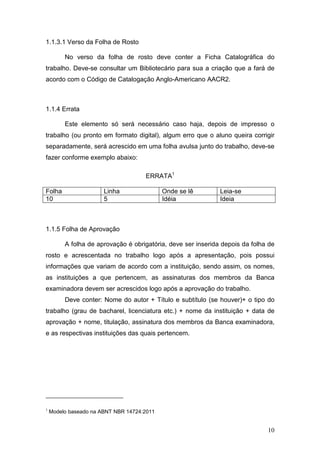 1.1.3.1 Verso da Folha de Rosto

         No verso da folha de rosto deve conter a Ficha Catalográfica do
trabalho. Deve-se consultar um Bibliotecário para sua a criação que a fará de
acordo com o Código de Catalogação Anglo-Americano AACR2.



1.1.4 Errata

         Este elemento só será necessário caso haja, depois de impresso o
trabalho (ou pronto em formato digital), algum erro que o aluno queira corrigir
separadamente, será acrescido em uma folha avulsa junto do trabalho, deve-se
fazer conforme exemplo abaixo:

                                     ERRATA1

Folha                  Linha                Onde se lê        Leia-se
10                     5                    Idéia             Ideia



1.1.5 Folha de Aprovação

         A folha de aprovação é obrigatória, deve ser inserida depois da folha de
rosto e acrescentada no trabalho logo após a apresentação, pois possui
informações que variam de acordo com a instituição, sendo assim, os nomes,
as instituições a que pertencem, as assinaturas dos membros da Banca
examinadora devem ser acrescidos logo após a aprovação do trabalho.
         Deve conter: Nome do autor + Título e subtítulo (se houver)+ o tipo do
trabalho (grau de bacharel, licenciatura etc.) + nome da instituição + data de
aprovação + nome, titulação, assinatura dos membros da Banca examinadora,
e as respectivas instituições das quais pertencem.




1
    Modelo baseado na ABNT NBR 14724:2011


                                                                              10
 