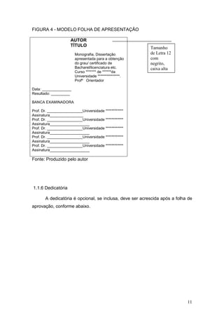 FIGURA 4 - MODELO FOLHA DE APRESENTAÇÃO

                     AUTOR
                     TÍTULO
                                                          Tamanho
                        Monografia, Dissertação           de Letra 12
                        apresentada para a obtenção       com
                        do grau/ certificado de           negrito,
                        Bacharel/licenciatura etc.        caixa alta
                        Curso ******* de ******da
                        Universidade ***************.
                        Profº Orientador

Data: ______________
Resultado: _________

BANCA EXAMINADORA

Prof. Dr. _________________Universidade ************
Assinatura________________
Prof. Dr. _________________Universidade ************
Assinatura___________________
Prof. Dr. _________________Universidade ************
Assinatura___________________
Prof. Dr. _________________Universidade ************
Assinatura___________________
Prof. Dr. _________________Universidade ************
Assinatura___________________

Fonte: Produzido pelo autor




1.1.6 Dedicatória

       A dedicatória é opcional, se inclusa, deve ser acrescida após a folha de
aprovação, conforme abaixo.




                                                                            11
 