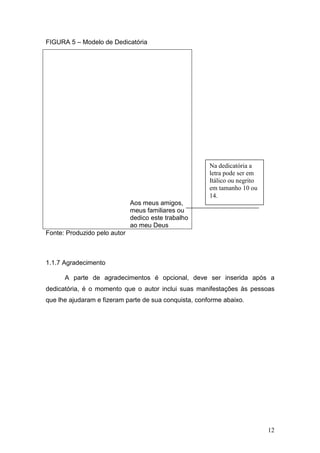 FIGURA 5 – Modelo de Dedicatória




                                                       Na dedicatória a
                                                       letra pode ser em
                                                       Itálico ou negrito
                                                       em tamanho 10 ou
                                                       14.
                              Aos meus amigos,
                              meus familiares ou
                              dedico este trabalho
                              ao meu Deus
Fonte: Produzido pelo autor



1.1.7 Agradecimento

      A parte de agradecimentos é opcional, deve ser inserida após a
dedicatória, é o momento que o autor inclui suas manifestações às pessoas
que lhe ajudaram e fizeram parte de sua conquista, conforme abaixo.




                                                                            12
 