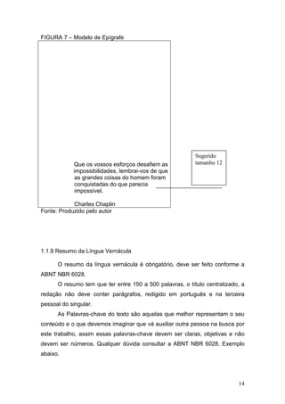 FIGURA 7 – Modelo de Epígrafe




                                                          Sugerido
            Que os vossos esforços desafiem as            tamanho 12
            impossibilidades, lembrai-vos de que
             as grandes coisas do homem foram
             conquistadas do que parecia
             impossível.

            Charles Chaplin
Fonte: Produzido pelo autor




1.1.9 Resumo da Língua Vernácula

      O resumo da língua vernácula é obrigatório, deve ser feito conforme a
ABNT NBR 6028.
      O resumo tem que ter entre 150 a 500 palavras, o título centralizado, a
redação não deve conter parágrafos, redigido em português e na terceira
pessoal do singular.
      As Palavras-chave do texto são aquelas que melhor representam o seu
conteúdo e o que devemos imaginar que vá auxiliar outra pessoa na busca por
este trabalho, assim essas palavras-chave devem ser claras, objetivas e não
devem ser números. Qualquer dúvida consultar a ABNT NBR 6028. Exemplo
abaixo.




                                                                          14
 