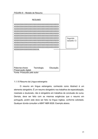 FIGURA 8 – Modelo de Resumo


                    RESUMO

XXXXXXXXXXXXXXXXXXXXXXXXXXXXXXXXXX
XXXXXXXXXXXXXXXXXXXXXXXXXXXXXXXXXX
XXXXXXXXXXXXXXXXXXXXXXXXXXXXXXXXXX
XXXXXXXXXXXXXXXXXXXXXXXXXXXXXXXXXX
XXXXXXXXXXXXXXXXXXXXXXXXXXXXXXXXXX
XXXXXXXXXXXXXXXXXXXXXXXXXXXXXXXXXX
XXXXXXXXXXXXXXXXXXXXXXXXXXXXXXXXXX                         Sugerido
XXXXXXXXXXXXXXXXXXXXXXXXXXXXXXXXXX                         tamanho 12
XXXXXXXXXXXXXXXXXXXXXXXXXXXXXXXXXX
XXXXXXXXXXXXXXXXXXXXXXXXXXXXXXXXXX
XXXXXXXXXXXXXXXXXXXXXXXXXXXXXXXXXX
XXXXXXXXXXXXXXXXXXX.




Palavras-chave:       Tecnologia.      Educação.
Preservação digital.
Fonte: Produzido pelo autor



1.1.10 Resumo da Língua estrangeira

      O resumo em língua estrangeira, conhecido como Abstract é um
elemento obrigatório. É um resumo obrigatório nos trabalhos de especialização,
mestrado e doutorado, não é obrigatório em trabalhos de conclusão de curso.
Demais, deve ser feito com as mesmas exigências que o resumo em
português, porém este deve ser feito na língua inglesa, conforme solicitado.
Qualquer dúvida consultar a ABNT NBR 6028. Exemplo abaixo.




                                                                           15
 