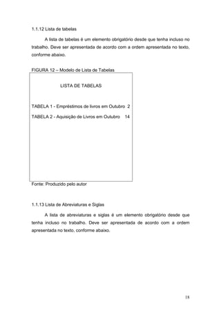 1.1.12 Lista de tabelas

      A lista de tabelas é um elemento obrigatório desde que tenha incluso no
trabalho. Deve ser apresentada de acordo com a ordem apresentada no texto,
conforme abaixo.


FIGURA 12 – Modelo de Lista de Tabelas


              LISTA DE TABELAS



TABELA 1 - Empréstimos de livros em Outubro 2

TABELA 2 - Aquisição de Livros em Outubro    14




Fonte: Produzido pelo autor



1.1.13 Lista de Abreviaturas e Siglas

      A lista de abreviaturas e siglas é um elemento obrigatório desde que
tenha incluso no trabalho. Deve ser apresentada de acordo com a ordem
apresentada no texto, conforme abaixo.




                                                                          18
 
