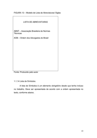 FIGURA 13 – Modelo de Lista de Abreviaturas/ Siglas



          LISTA DE ABREVIATURAS



ABNT – Associação Brasileira de Normas
Técnicas

AOB – Ordem dos Advogados do Brasil




Fonte: Produzido pelo autor



1.1.14 Lista de Símbolos

      A lista de Símbolos é um elemento obrigatório desde que tenha incluso
no trabalho. Deve ser apresentada de acordo com a ordem apresentada no
texto, conforme abaixo.




                                                                        19
 