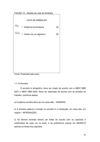 FIGURA 14 – Modelo de Lista de Símbolos


             LISTA DE SÍMBOLOS


           Distância Euclínidiana           05


           Ordem de um algoritmo            08




Fonte: Produzido pelo autor



1.1.15 Sumário

      O sumário é obrigatório, deve ser criado de acordo com a ABNT NBR
6027 e ABNT NBR 6024. Deve ser elaborado de acordo com as divisões do
trabalho, conforme abaixo:


a) A palavra sumário deve ser em caixa alta – SÚMARIO;


b) A primeira palavra a constar no súmario é a introdução, em caixa alta, em
negrito – INTRODUÇÃO;


c) As demais divisões devem ser feitas de acordo com os capítulos e
subdivisões de cada um no texto, e de preferência colocar em NEGRITO
apenas os títulos dos capítulos.



                                                                         20
 