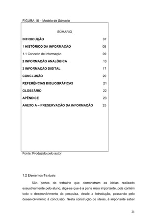 FIGURA 15 – Modelo de Súmario


                          SÚMARIO

INTRODUÇÃO                                               07

1 HISTÓRICO DA INFORMAÇÃO                                08

1.1 Conceito de Informação                               09

2 INFORMAÇÃO ANALÓGICA                                   13

3 INFORMAÇÃO DIGITAL                                     17

CONCLUSÃO                                                20

REFERÊNCIAS BIBLIOGRÁFICAS                               21

GLOSSÁRIO                                                22

APÊNDICE                                                 23

ANEXO A – PRESERVAÇÃO DA INFORMAÇÃO                      25




Fonte: Produzido pelo autor




1.2 Elementos Textuais

      São   partes   do    trabalho   que   demonstram   as   ideias   realizado
exaustivamente pelo aluno, diga-se que é a parte mais importante, pois contém
todo o desenvolvimento da pesquisa, desde a Introdução, passando pelo
desenvolvimento à conclusão. Nesta construção de ideias, é importante saber


                                                                             21
 
