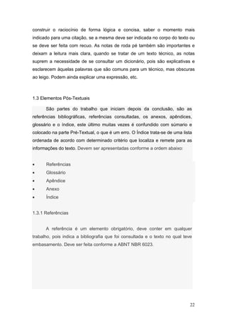 construir o raciocínio de forma lógica e concisa, saber o momento mais
indicado para uma citação, se a mesma deve ser indicada no corpo do texto ou
se deve ser feita com recuo. As notas de roda pé também são importantes e
deixam a leitura mais clara, quando se tratar de um texto técnico, as notas
suprem a necessidade de se consultar um dicionário, pois são explicativas e
esclarecem àquelas palavras que são comuns para um técnico, mas obscuras
ao leigo. Podem ainda explicar uma expressão, etc.



1.3 Elementos Pós-Textuais

      São partes do trabalho que iniciam depois da conclusão, são as
referências bibliográficas, referências consultadas, os anexos, apêndices,
glossário e o índice, este último muitas vezes é confundido com súmario e
colocado na parte Pré-Textual, o que é um erro. O Índice trata-se de uma lista
ordenada de acordo com determinado critério que localiza e remete para as
informações do texto. Devem ser apresentadas conforme a ordem abaixo:


•     Referências
•     Glossário
•     Apêndice
•     Anexo
•     Índice


1.3.1 Referências


      A referência é um elemento obrigatório, deve conter em qualquer
trabalho, pois indica a bibliografia que foi consultada e o texto no qual teve
embasamento. Deve ser feita conforme a ABNT NBR 6023.




                                                                             22
 
