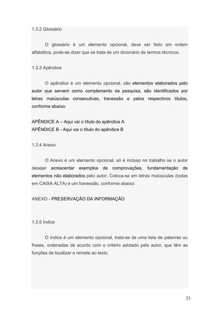 1.3.2 Glossário


      O glossário é um elemento opcional, deve ser feito em ordem
alfabética, pode-se dizer que se trata de um dicionário de termos técnicos.


1.3.3 Apêndice


      O apêndice é um elemento opcional, são elementos elaborados pelo
autor que servem como complemento da pesquisa, são identificados por
letras maiúsculas consecutivas, travessão e pelos respectivos títulos,
conforme abaixo:


APÊNDICE A – Aqui vai o título do apêndice A
APÊNDICE B - Aqui vai o título do apêndice B


1.3.4 Anexo


      O Anexo é um elemento opcional, só é incluso no trabalho se o autor
desejar   acrescentar   exemplos    de    comprovações,   fundamentação       de
elementos não elaborados pelo autor. Coloca-se em letras maiúsculas (todas
em CAIXA ALTA) e um travessão, conforme abaixo:


ANEXO - PRESERVAÇÃO DA INFORMAÇÃO




1.3.5 Índice


      O índice é um elemento opcional, trata-se de uma lista de palavras ou
frases, ordenadas de acordo com o critério adotado pelo autor, que têm as
funções de localizar e remete ao texto.




                                                                               23
 