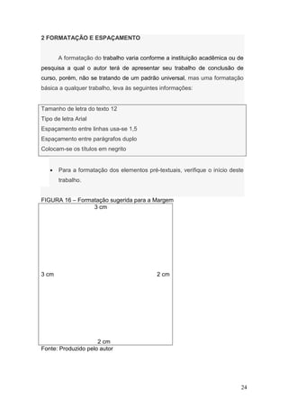 2 FORMATAÇÃO E ESPAÇAMENTO


       A formatação do trabalho varia conforme a instituição acadêmica ou de
pesquisa a qual o autor terá de apresentar seu trabalho de conclusão de
curso, porém, não se tratando de um padrão universal, mas uma formatação
básica a qualquer trabalho, leva às seguintes informações:


Tamanho de letra do texto 12
Tipo de letra Arial
Espaçamento entre linhas usa-se 1,5
Espaçamento entre parágrafos duplo
Colocam-se os títulos em negrito


   •   Para a formatação dos elementos pré-textuais, verifique o início deste
       trabalho.


FIGURA 16 – Formatação sugerida para a Margem
                 3 cm




3 cm                                        2 cm




                     2 cm
Fonte: Produzido pelo autor




                                                                            24
 