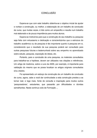 CONCLUSÃO



      Espera-se que com este trabalho obtenha-se o objetivo inicial de ajudar
e nortear a construção, ou melhor, a elaboração de um trabalho de conclusão
de curso, que muitas vezes, é tido como um empecilho e resulta num trabalho
mal elaborado e de pouca importância para muitos alunos.
      Espera-se motivá-los para que a construção do seu trabalho ou pesquisa
seja feita com entusiasmo e dedicação e conscientizá-los que a estrutura do
trabalho acadêmico ou de pesquisa é tão importante quanto à pesquisa em si,
considerando que o resultado de sua pesquisa poderá ser consultado para
outras pesquisas futuras e testemunhará sobre seu empenho no aprendizado
sobre estudo, pesquisa, exposição de ideias, etc.
      Portanto, para a conclusão de uma pesquisa, os materiais consultados
para trabalhar-se a hipótese, devem ser utilizados nas citações e referências.
Um artigo de medicina, sobre a cura da AIDS, por exemplo, é importante para
validação do mesmo que se possa localizar os artigos originais consultados
e/ou citados.
      Foi apresentado um esboço da construção de um trabalho de conclusão
de curso, agora, cabe a você dar continuidade a esta construção prestes a se
tornar real, e logo mais, fonte de consulta e inspiração para muitos outros
‘pesquisadores’, estudantes, que passarão por dificuldades e dúvidas
semelhantes. Neste contínuo ciclo de Formação ...




                                                                           25
 