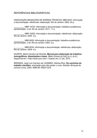 REFERÊNCIAS BIBLIOGRÁFICAS

ASSOCIAÇÃO BRASILEIRA DE NORMAS TÉCNICAS: NBR 6023: informação
e documentação: referências: elaboração. Rio de Janeiro: 2002. 24 p.

_________. NBR 14724: informação e documentação: trabalhos acadêmicos:
apresentação. 3 ed. Rio de Janeiro: 2011. 11 p.

_________. NBR 12225: informação e documentação: referências: elaboração.
Rio de Janeiro: 2004. 3 p.

_________. NBR 6028: informação e documentação: trabalhos acadêmicos:
apresentação. 3 ed. Rio de Janeiro: 2003. 2 p.

_________. NBR 6034: informação e documentação: referências: elaboração.
Rio de Janeiro: 2004. 4 p.

DUARTE, Maria Carolina de Almeida. Manual para elaboração de trabalhos
monográficos, dissertações e teses. [Mato Grosso do Sul]: [s.n.], [s.d.].
Disponível em: <http://www.jusvi.com>. Acesso em: 21 jan. 2012.

MIRANDA, José Luís Carneiro de; GUSMÃO, Heloísa Rios. Os caminhos do
trabalho científico: orientação para não perder o rumo. Brasília: Brinquet de
Lemos/ Livros, 2003. ISBN 85- 85637-22-6




                                                                            26
 