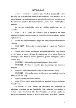 INTRODUÇÃO

       A fim de melhorar a qualidade dos trabalhos apresentados como
resultado de uma pesquisa científica bem elaborada, este trabalho visa a
melhoria na apresentação escrita e na padronização de acordo com as normas
da Associação Brasileira de Normas técnicas (ABNT) para a elaboração de
trabalhos.
       As normas estabelecidas para os trabalhos acadêmicos são as
seguintes:
•      NBR 14724 – Contém os princípios para a elaboração de teses,
dissertações, trabalhos de conclusão de curso (elementos pré-textuais, textuais
e pós-textuais).
•      NBR 6022 – Informações para artigos em publicação periódica científica
impressa.
•      NBR 15287 – Informação e documentação à respeito de Projeto de
pesquisa.
•      NBR 6023 – Critérios e ordem em relação às referencias, padronização
e informações a serem retiradas de documentos ou de outras fontes de
informação, como Anais de eventos, periódicos, jornais, monografias, site da
internet, etc.).
•      NBR 10520 – Informações sobre as citações em documentos.
•      NBR 6028 – Contém os requisitos para apresentação de resumos e
redações.
•      NBR 6027 – Estabelece os itens para apresentação de sumário.
•      NBR 6024 – Informações sobre o sistema de numeração progressiva
(títulos, subtítulos, etc.).
•      NBR 6029 – Apresentação de Livros.
•      NBR 10719 – Consta a Apresentação de relatórios técnico-científicos –
Procedimento.
       As normas da ABNT podem ser consultadas em bibliotecas, ou
adquiridas no próprio site da Associação. Nas instituições que adotam as
normas, esses documentos são disponibilizados aos alunos, desde que
respeitando os direitos autorais da Associação Brasileira de Normas Técnicas.




                                                                                4
 