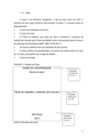 1.1.1 Capa


      A capa é um elemento obrigatório, o tipo da letra deve ser Arial, o
tamanho de letra varia conforme demonstrado na figura 1 e precisa conter os
seguintes itens:
•     O nome da Instituição de Ensino;
•     O nome do autor;
•     O Título do trabalho, que deve ser claro e transmitir o conteúdo do
trabalho de maneira geral. Deve possibilitar maior compreensão para a busca e
recuperação da informação (ABNT, NBR 14724:2011);
•     Se houver subtítulo deve ser precedido de dois pontos;
•     O local (cidade) de apresentação, se ocorrer da cidade existir em mais
de um local, acrescentar com a sigla do Estado;
•     O ano da entrega.


FIGURA 2 – Modelo de Capa
          NOME DA UNIVERSIDADE
                                                                 Tamanho
                   Nome do autor                                 de letra de
                                                                 12 a 14




Título do trabalho: subtítulo (se houver)
                                                               Tamanho
                                                               de letra de
                                                               16 a 20




                    São Paulo
                                                       Tamanho
                       2012                            de letra de
                                                       12 a 14
Fonte: Produzido pelo autor



                                                                               8
 