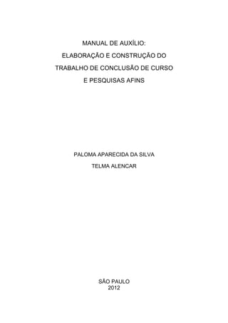 MANUAL DE AUXÍLIO:

 ELABORAÇÃO E CONSTRUÇÃO DO

TRABALHO DE CONCLUSÃO DE CURSO

       E PESQUISAS AFINS




    PALOMA APARECIDA DA SILVA

         TELMA ALENCAR




           SÃO PAULO
              2012
 