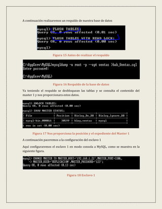 A continuación realizaremos un respaldo de nuestra base de datos




                     Figura 15 Antes de realizar el respaldo




                      Figura 16 Respaldo de la base de datos
Ya teniendo el respaldo se desbloquean las tablas y se consulta el contenido del
master 1 y nos proporcionara estos datos.




       Figura 17 Nos proporciona la posición y el expediente del Master 1

A continuación paceremos a la configuración del esclavo 1

Aquí configuraremos el esclavo 1 en modo consola a MySQL, como se muestra en la
siguiente figura.




                                Figura 18 Esclavo 1
 