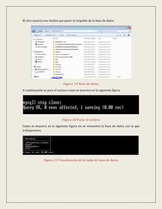 El otro usuario nos tendrá que pasar el respaldo de la base de datos




                              Figura 19 Base de datos

A continuación se para el esclavo como se muestra en la siguiente figura




                             Figura 20 Parar el esclavo
Como se muestra en la siguiente figura no se encuentra la base de datos con la que
trabajaremos.




               Figura 21 Visualización de la tabla de base de datos
 