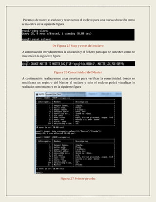 Paramos de nuevo el esclavo y reseteamos el esclavo para una nueva ubicación como
se muestra en la siguiente figura




                      De Figura 25 Stop y reset del esclavo
A continuación introduciremos la ubicación y el fichero para que se conecten como se
muestra en la siguiente figura




                       Figura 26 Conectividad del Master
 A continuación realizaremos unas pruebas para verificar la conectividad, donde se
modificara un registro del Master al esclavo y solo el esclavo podrá visualizar lo
realizado como muestra en la siguiente figura




                            Figura 27 Primer prueba
 