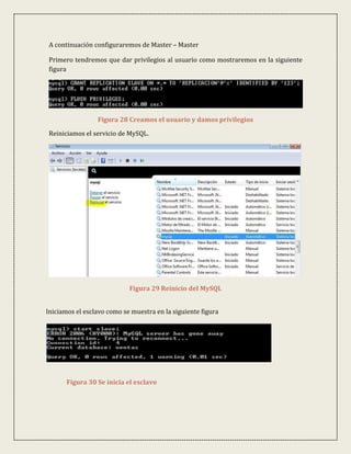 A continuación configuraremos de Master – Master

 Primero tendremos que dar privilegios al usuario como mostraremos en la siguiente
 figura




                 Figura 28 Creamos el usuario y damos privilegios

 Reiniciamos el servicio de MySQL.




                            Figura 29 Reinicio del MySQL


Iniciamos el esclavo como se muestra en la siguiente figura




       Figura 30 Se inicia el esclavo
 