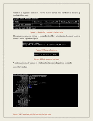 Ponemos el siguiente comando “show master status para verificar la posición y
nombre del archivo.




                    Figura 31 Posición y nombre del archivo
El master nuevamente ejecuta el comando stop Slave y iniciamos el esclavo como se
muestra en las siguientes figuras




                            Figura 32 Parar el esclavo




                          Figura 33 Iniciamos el esclavo

A continuación mostraremos el estado del esclavo con el siguiente comando

show Slave status




Figura 34 Visualización del estado del esclavo
 