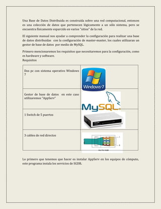Una Base de Datos Distribuida es construida sobre una red computacional, entonces
es una colección de datos que pertenecen lógicamente a un sólo sistema, pero se
encuentra físicamente esparcido en varios "sitios" de la red.

El siguiente manual nos ayudar a comprender la configuración para realizar una base
de datos distribuidas con la configuración de master-master, los cuales utilizaran un
gestor de base de datos por medio de MySQL.

Primero mencionaremos los requisitos que necesitaremos para la configuración, como
es hardware y software.
Requisitos


 Dos pc con sistema operativo Windows
 7




 Gestor de base de datos en este caso
 utilizaremos “AppServ“




 1 Switch de 5 puertos




 3 cables de red directos




Lo primero que tenemos que hacer es instalar AppServ en los equipos de cómputo,
este programa instala los servicios de SGDB.
 