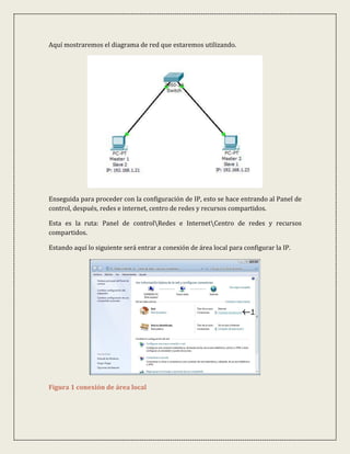 Aquí mostraremos el diagrama de red que estaremos utilizando.




Enseguida para proceder con la configuración de IP, esto se hace entrando al Panel de
control, después, redes e internet, centro de redes y recursos compartidos.

Esta es la ruta: Panel de controlRedes e InternetCentro de redes y recursos
compartidos.

Estando aquí lo siguiente será entrar a conexión de área local para configurar la IP.




Figura 1 conexión de área local
 