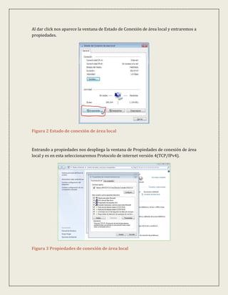 Al dar click nos aparece la ventana de Estado de Conexión de área local y entraremos a
propiedades.




Figura 2 Estado de conexión de área local



Entrando a propiedades nos despliega la ventana de Propiedades de conexión de área
local y es en esta seleccionaremos Protocolo de internet versión 4(TCP/IPv4).




Figura 3 Propiedades de conexión de área local
 
