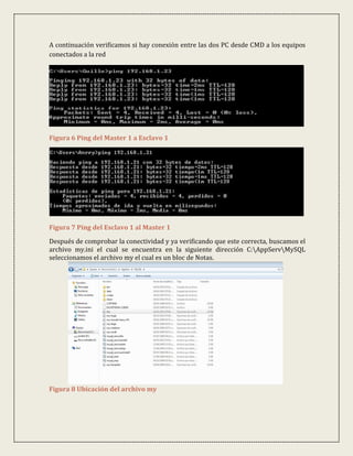 A continuación verificamos si hay conexión entre las dos PC desde CMD a los equipos
conectados a la red




Figura 6 Ping del Master 1 a Esclavo 1




Figura 7 Ping del Esclavo 1 al Master 1

Después de comprobar la conectividad y ya verificando que este correcta, buscamos el
archivo my.ini el cual se encuentra en la siguiente dirección C:AppServMySQL
seleccionamos el archivo my el cual es un bloc de Notas.




Figura 8 Ubicación del archivo my
 