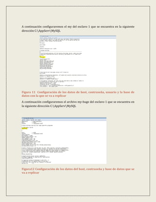 A continuación configuraremos el my del esclavo 1 que se encuentra en la siguiente
dirección C:AppServMySQL




Figura 11 Configuración de los datos de host, contraseña, usuario y la base de
datos con la que se va a replicar
A continuación configuraremos el archivo my-huge del esclavo 1 que se encuentra en
la siguiente dirección C:AppServMySQL




Figura12 Configuración de los datos del host, contraseña y base de datos que se
va a replicar
 