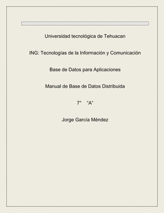 Universidad tecnológica de Tehuacan


ING: Tecnologías de la Información y Comunicación


        Base de Datos para Aplicaciones


       Manual de Base de Datos Distribuida


                    7°   “A”


              Jorge García Méndez
 