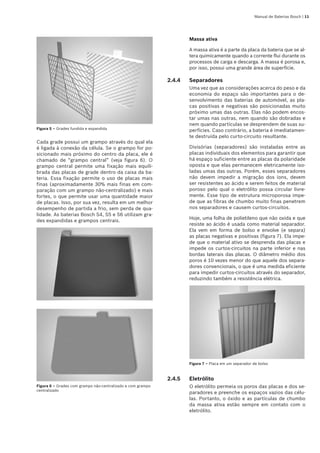 Manual de Baterias Bosch | 11
Figura 5 – Grades fundida e expandida
Cada grade possui um grampo através do qual ela
é ligada à conexão da célula. Se o grampo for po-
sicionado mais próximo do centro da placa, ele é
chamado de “grampo central” (veja figura 6). O
grampo central permite uma fixação mais equili-
brada das placas de grade dentro da caixa da ba-
teria. Essa fixação permite o uso de placas mais
finas (aproximadamente 30% mais finas em com-
paração com um grampo não-centralizado) e mais
fortes, o que permite usar uma quantidade maior
de placas. Isso, por sua vez, resulta em um melhor
desempenho de partida a frio, sem perda de qua-
lidade. As baterias Bosch S4, S5 e S6 utilizam gra-
des expandidas e grampos centrais.
Figura 6 – Grades com grampo não-centralizado e com grampo
centralizado
Massa ativa
A massa ativa é a parte da placa da bateria que se al-
tera quimicamente quando a corrente flui durante os
processos de carga e descarga. A massa é porosa e,
por isso, possui uma grande área de superfície.
2.4.4	 Separadores
Uma vez que as considerações acerca do peso e da
economia do espaço são importantes para o de-
senvolvimento das baterias de automóvel, as pla-
cas positivas e negativas são posicionadas muito
próximo umas das outras. Elas não podem encos-
tar umas nas outras, nem quando são dobradas e
nem quando partículas se desprendem de suas su-
perfícies. Caso contrário, a bateria é imediatamen-
te destruída pelo curto-circuito resultante.
Divisórias (separadores) são instaladas entre as
placas individuais dos elementos para garantir que
há espaço suficiente entre as placas da polaridade
oposta e que elas permanecem eletricamente iso-
ladas umas das outras. Porém, esses separadores
não devem impedir a migração dos íons, devem
ser resistentes ao ácido e serem feitos de material
poroso pelo qual o eletrólito possa circular livre-
mente. Esse tipo de estrutura microporosa impe-
de que as fibras de chumbo muito finas penetrem
nos separadores e causem curtos-circuitos.
Hoje, uma folha de polietileno que não oxida e que
resiste ao ácido é usada como material separador.
Ela vem em forma de bolso e envolve (e separa)
as placas negativas e positivas (figura 7). Ela impe-
de que o material ativo se desprenda das placas e
impede os curtos-circuitos na parte inferior e nas
bordas laterais das placas. O diâmetro médio dos
poros é 10 vezes menor do que aquele dos separa-
dores convencionais, o que é uma medida eficiente
para impedir curtos-circuitos através do separador,
reduzindo também a resistência elétrica.
Figura 7 – Placa em um separador de bolso
2.4.5	 Eletrólito
O eletrólito permeia os poros das placas e dos se-
paradores e preenche os espaços vazios das célu-
las. Portanto, o óxido e as partículas de chumbo
da massa ativa estão sempre em contato com o
eletrólito.
 