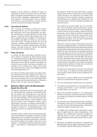 12 | Manual de Baterias Bosch
Quando o ácido sulfúrico é diluído em água, as
moléculas do ácido se dividem em íons de hidro-
gênio carregados positivamente (H+) e em íons de
resto de ácido carregados negativamente (SO42-).
Essa divisão é necessária para tornar o eletróli-
to condutivo e para possibilitar a reação química
durante o processo de carga e descarga.
2.4.6	 Conexões de Células
Têm a função de interligar as placas de mesma
polaridade dentro de um mesmo bloco e interli-
gar cada bloco com o seu subseqüente, em série.
Isso permite que a tensão gerada em cada bloco
(aprox. 2 volts por bloco) seja somada com a do
bloco seguinte até que completem 12 V (6 blocos).
As conexões que ligam um bloco ao outro têm o
nome de “straps”. As baterias Bosch S4, S5 e S6
possuem conexões centrais que evitam o curto-cir-
cuito devido ao eventual deslocamento da placa
oposta, principal motivo da “morte” de baterias
construídas com conexões laterais.
2.4.7	 Pólos Terminais
A conexão de placa das placas positivas da pri-
meira célula é conectada ao pólo terminal positi-
vo, e aquela das placas negativas da última célula
ao pólo terminal negativo. Os pólos terminais são
fabricados de uma liga de chumbo e formados co-
nicamente para causar uma baixa resistência de
contato com as conexões dos cabos. Entre esses
dois pólos terminais, existe uma voltagem terminal
de aproximadamente 12 V.
Os cabos da bateria são fixados aos pólos termi-
nais através de terminais especiais de cabos. Pa-
ra evitar confundir o pólo positivo com o negativo,
eles estão marcados com a sua polaridade. Além
disso, o pólo terminal positivo possui um diâmetro
exterior maior do que o terminal negativo.
2.5	 Baterias 100% Livres de Manutenção – 	
Bosch S4, S5 e S6
As baterias totalmente livres de manutenção são
um desenvolvimento posterior das baterias híbri-
das. As grades são compostas por uma liga de
chumbo-cálcio-prata. A liga de prata confere à gra-
de uma alta resistência contra corrosão até mes-
mo em altas temperaturas, o que resulta em uma
vida útil maior e uma resistência melhor contra
sobrecargas. Portanto, as baterias cálcio/cálcio e
cálcio/prata são livres de antimônio. O consumo
de água é reduzido e, conseqüentemente, o ele-
trólito não precisa ser reposto durante toda a sua
vida útil.
As baterias Bosch 100% livres de manutenção pos-
suem uma geometria de grades otimizada. Grades
expandidas, com uma borda circundante, uma con-
cepção de linhas de grade melhorada e um gram-
po central resultam em grades mais finas e mais
estáveis. A quantidade de placas pode ser aumen-
tada, o que melhora o desempenho da partida a
frio.
Nas baterias 100% livres de manutenção, a tampa
muitas vezes possui um labirinto, uma ventilação
central de gás e um interruptor de chamas. Isso
minimiza o consumo de água, impede o vazamento
do eletrólito caso a bateria seja inclinada por um
momento breve e previne a ignição prematura em
caso de faíscas.
Uma bateria de partida 100% livre de manuten-
ção com tecnologia chumbo-cálcio-prata possui
uma potência de partida maior (aproximadamen-
te 30 % maior) do que a bateria convencional. Ba-
sicamente, isso se deve ao desenho industrial de
placas mais finas e mais fortes, que permite a ins-
talação de um maior número de placas, e à maior
superfície das placas, uma vez que as câmaras de
sedimentação foram eliminadas.
Além disso, devido à liga chumbo-cálcio-prata usa-
da para as grades das placas, a potência de partida
das baterias 100% livres de manutenção permanece
praticamente inalterada durante anos e apenas cai
abaixo do valor nominal das novas baterias quando
ela se aproxima do fim de sua vida útil. Enquanto
as baterias 100% livres de manutenção ainda se en-
contram acima do valor nominal após 75% de sua
vida útil, as bateria convencionais caem abaixo des-
se valor bem antes (após aproximadamente 40 %
de sua vida útil). Na prática, uma bateria de partida
convencional já perdeu um terço da sua potência
de partida após 75% de sua vida útil.
As baterias chumbo-cálcio possuem uma vida útil
1,4 vez maior e as baterias chumbo-cálcio-prata,
uma vida útil 3 vezes maior do que as baterias con-
vencionais.
Resumindo, a bateria 100% livre de manutenção
pode ser caracterizada da seguinte maneira:
Livre de manutenção durante toda a sua vida útil.
Os valores de desempenho e as características de
recarga permanecem o mais constante possível
durante toda a sua vida útil.
Após uma descarga profunda e um subseqüente
período de repouso, a bateria pode ser recarrega-
da através da conexão ao sistema elétrico normal
do veículo.
No caso de uma utilização sazonal sem recarga in-
termediária (mas com o fio terra desconectado),
sua vida útil não é diminuída quando comparada à
utilização regular durante todo o ano.
A voltagem de recarga apenas ultrapassa a volta-
gem de gasificação em altas temperaturas. Isso
significa que a gasificação (consumo de água) ra-
ramente ocorre e, assim, não é necessário repor
água destilada durante praticamente toda a sua vi-
da útil.
Elimina-se o problema de esquecer a reposição de
água destilada, de usar água contaminada ou de usar
os chamados “agentes melhoradores de bateria”.
E
E
E
E
E
E
 