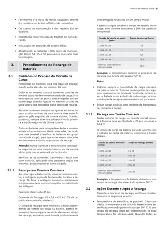 Manual de Baterias Bosch | 13
Ferimentos e o risco de danos causados através
do contato com ácido sulfúrico são reduzidos.
Os custos de manutenção e dos reparos são re-
duzidos.
Resistência maior no caso de trajetos de curta du-
ração.
Instalação em posições de acesso difícil.
Atualmente, as baterias 100% livres de manuten-
ção Bosch S4, S5 e S6 possuem o mais alto nível
tecnológico.
3. Procedimentos de Recarga de
Baterias
3.1	 Cuidados no Preparo do Circuito de
Carga
Posicionar as baterias para que haja um espaça-
mento entre elas de, no mínimo, 20 mm.
Colocar no mesmo circuito somente baterias de
mesma capacidade e mesmo estado de carga. Isso
evita que as baterias pouco descarregadas sofram
sobrecarga quando ligadas no mesmo circuito de
uma bateria que necessite maior tempo de recarga.
As baterias devem sempre ser ligadas em série, ou
seja, o pólo positivo de uma bateria deve estar li-
gado ao pólo negativo da bateria vizinha, ficando,
portanto, sempre aberto o pólo positivo da primei-
ra e o pólo negativo da última bateria.
Todas as baterias para recarga deverão ter a sua den-
sidade e/ou tensão em aberto checadas, de modo
que seja possível classificar as baterias em grupo
(estado de carga), para que estas sejam colocadas
em um mesmo circuito no processo de recarga.
Atenção: nunca conecte o pólo positivo com o pó-
lo negativo de uma mesma bateria ou da mesma
série, pois isso ocasionará curto-circuito.
Verificar se as conexões (cachimbos) estão com
bom contato, aplicando uma pequena torção nas
mesmas, pressionando-as contra o pólo.
3.1.1	 Recarga com Corrente Constante
Ao recarregar a bateria com uma corrente constan-
te, a voltagem aumenta lentamente durante a re-
carga. No final, a voltagem aumenta rapidamente
e o processo deve ser interrompido no valor-limite
de voltagem.
Exemplo: Bateria de 45 Ah.
Corrente de Recarga: 45 x 0,1 = 4,5 A (10% da ca-
pacidade nominal da bateria).
O tempo de recarga varia entre 6 e 15 horas depen-
dendo do estado de carga da bateria. Bateria le-
vemente descarregada necessita de menor tempo
de recarga, enquanto uma bateria profundamente
E
E
E
E
E
descarregada necessita de um tempo maior.
A tabela a seguir contém o tempo necessário de re-
carga, com corrente constante a 10% da capacida-
de nominal:
Tensão da bateria em vazio
(volts)
Tempo de recarga (horas)
12,00 a 12,20 4,5
11,80 a 11,99 7,0
11,50 a 11,79 9,0
11,00 a 11,49 11,0
Baterias profundamente
descarregadas
15,0
Atenção: a temperatura durante o processo de
recarga não deverá ultrapassar 50° C.
Nota:
Colocar sempre a quantidade de carga necessá-
ria para a bateria. Tempos prolongados de carga,
principalmente com corrente constante, podem le-
var a bateria a um estado de sobrecarga, ocasio-
nando perda de água desnecessária no processo.
Evitar cargas rápidas sem controle de temperatu-
ra, corrente e tempo.	
3.1.2	 Recarga com Tensão Constante
Neste método de carga, a corrente inicial impos-
ta à bateria deve ser limitada a 25 A e a tensão a
14,4 V.
O tempo de carga da bateria varia de acordo com
o estado de carga da bateria, conforme a tabela
abaixo:
Tensão da bateria em vazio
(volts)
Tempo de recarga (horas)
12,00 a 12,20 6 a 12
11,80 a 11,99 10 a 16
11,50 a 11,79 16 a 20
11,00 a 11,49 20 a 24
Baterias profundamente
descarregadas
24 a 30
Atenção: a temperatura da bateria durante o pro-
cesso de recarga não deverá ultrapassar 50° C.
3.2	 Ações Durante e Após a Recarga
Durante o processo de recarga, verifique constan-
temente os seguintes pontos:
Temperatura do eletrólito, se possível. Caso con-
trário, a temperatura da caixa da bateria deve ser
verificada e ela não pode ultrapassar 50° C. O pro-
cesso de recarga deve ser interrompido se essa
temperatura for ultrapassada. Quando todas as
E
E
E
 
