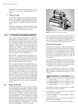 14 | Manual de Baterias Bosch
baterias do circuito de recarga atingirem um va-
lor de 45° C, o processo de recarga pode ser re-
tomado.
Tempo de recarga
Recomenda-se esperar aproximadamente 20 minu-
tos para que os gases se dissipem antes de retirar
os fios das baterias, porque alguns recarregado-
res permanecem carregados e podem produzir fa-
íscas.
Coloque as tampas de ventilação ou tubos de gás
de volta aos seus lugares se eles forem removidos.
Lave a bateria com água quente e seque-a.
4. O Veículo e seu Sistema Elétrico
Esse capítulo explica brevemente os diferentes
componentes do sistema elétrico do veículo. Ao
processar um caso de garantia de bateria, pode-se
tornar necessário verificar, além da bateria, outras
peças do sistema elétrico do veículo, como, por
exemplo, o motor de arranque, o alternador ou o
regulador de voltagem. A verificação desses dis-
positivos deve ser feita apenas por profissionais
qualificados. Caso contrário, podem ocorrer feri-
mentos físicos graves ao operador e danos irrepa-
ráveis ao veículo e a seus instrumentos.
Basicamente, o sistema elétrico do veículo é com-
posto de um dispositivo de armazenamento de
energia (a bateria), um dispositivo de transforma-
ção de energia (o alternador) e vários consumido-
res de energia (equipamentos elétricos).
Com a ajuda da energia fornecida pela bateria, o
motor de partida (consumidor elétrico) dá partida
no motor. Quando o motor estiver funcionando, o
alternador transforma energia mecânica em ener-
gia elétrica e, dependendo do rpm do alternador
e do número de consumidores em funcionamento,
há, no melhor dos casos, energia suficiente para
alimentar todos os consumidores e carregar a ba-
teria. Se a carga elétrica dos consumidores estiver
maior do que a corrente fornecida pelo alternador,
a voltagem do sistema elétrico do veículo cai abai-
xo da voltagem da bateria e a bateria será descar-
regada.
4.1	 Motor de Partida
O motor de partida é um motor elétrico potente,
com uma pequena engrenagem (pinhão) montada
na sua extremidade. Ao ativá-lo, o pinhão é acopla-
do a uma engrenagem maior (anel), que é conecta-
da ao motor. Em seguida, o motor de partida gira o
motor para que o pistão possa aspirar uma mistura
de combustível/ar, a qual é queimada em seguida
para dar partida no motor. Quando o motor começa
a girar mais rapidamente do que o motor de parti-
da, um dispositivo chamado de roda livre automa-
ticamente desengata a engrenagem do motor de
partida da engrenagem do motor do veículo.
E
Figura 8 – Foto de um motor de partida Bosch
Se o motor de partida estiver com defeito, ele exi-
girá força elétrica extra-alta da bateria. Nesse ca-
so, a bateria é fortemente descarregada ou, no
pior caso, ela não consegue dar partida no motor
e danos irreversíveis à bateria podem ocorrer.
Teste do motor de partida
Para fazer uma medição correta da corrente de
partida solicitada pelo motor de partida, deve-se
ter certeza de que a bateria esteja boa e carrega-
da. Deve-se ter um amperímetro capaz de medir
até 300 A para veículos de passeio com motor de
ciclo Otto ou um amperímetro capaz de medir até
1100 A para caminhões ou veículos com motor de
ciclo Diesel.
Para proceder à medição, deve-se dar partida sem
deixar que o motor pegue, para isso, nos motores
de ciclo Otto deve-se retirar o fio central da bobi-
na e aterrá-lo. Nos motores mais modernos deve-
se desligar o fio do sensor de rotação.
Inserir o amperímetro no circuito e dar a partida
algumas vezes. Em nenhuma das vezes a corrente
deve ultrapassar os valores relacionados na tabe-
la abaixo:
Capacidade volumétrica do
motor
Corrente máxima
1000 cc a 1600 cc 130 A
1600 cc a 2000 cc 150 A
2000 cc a 4500 cc 180 A
As possíveis causas de um alto consumo de ener-
gia do motor de partida incluem:
Os rolamentos ou as buchas do motor de partida
estão em más condições.
O rotor tem soldas com maus contatos ou espiras
com curto-circuito.
A automática do motor de partida ou o Bendix não
estão em boas condições.
Os cabos e terminais estão com maus contatos.
E
E
E
E
 