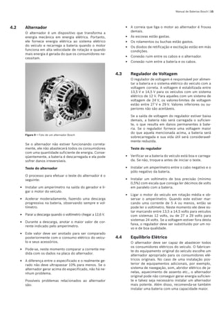 Manual de Baterias Bosch | 15
4.2	 Alternador
O alternador é um dispositivo que transforma a
energia mecânica em energia elétrica. Portanto,
ele fornece energia elétrica ao sistema elétrico
do veículo e recarrega a bateria quando o motor
funciona em alta velocidade de rotação e quando
mais energia é gerada do que os consumidores ne-
cessitam.
Figura 9 – Foto de um alternador Bosch
Se o alternador não estiver funcionando correta-
mente, ele não abastecerá todos os consumidores
com uma quantidade suficiente de energia. Conse-
qüentemente, a bateria é descarregada e ela pode
sofrer danos irreversíveis.
Teste do alternador
O processo para efetuar o teste do alternador é o
seguinte:
Instalar um amperímetro na saída do gerador e li-
gar o motor do veículo.
Acelerar moderadamente, fazendo uma descarga
progressiva na bateria, observando sempre e vol-
tímetro.
Parar a descarga quando o voltímetro chegar a 12,6 V.
Durante a descarga, anotar o maior valor de cor-
rente indicado pelo amperímetro.
Este valor deve ser anotado para ser comparado
posteriormente com o consumo elétrico do veícu-
lo e seus acessórios.
Pode-se, neste momento comparar a corrente me-
dida com os dados na placa do alternador.
A diferença entre o especificado e o realmente ge-
rado não deve ultrapassar 10% para menos. Se o
alternador gerar acima do especificado, não há ne-
nhum problema.
Possíveis problemas relacionados ao alternador
são:
E
E
E
E
E
E
E
A correia que liga o motor ao alternador é frouxa
demais.
As escovas estão gastas.
Os rolamentos ou buchas estão gastos.
Os diodos de retificação e excitação estão em más
condições.
Conexão ruim entre os cabos e o alternador.
Conexão ruim entre a bateria e os cabos.
4.3	 Regulador de Voltagem
O regulador de voltagem é responsável por alimen-
tar a bateria e o sistema elétrico do veículo com a
voltagem correta. A voltagem é estabilizada entre
13,5 V e 14,5 V para os veículos com um sistema
elétrico de 12 V. Para aqueles com um sistema de
voltagem de 24 V, os valores-limites de voltagem
estão entre 27 V e 29 V. Valores inferiores ou su-
periores não são aceitáveis.
Se a saída de voltagem do regulador estiver baixa
demais, a bateria não será carregada o suficien-
te, o que resulta em danos permanentes à bate-
ria. Se o regulador fornece uma voltagem maior
do que aquela mencionada acima, a bateria será
sobrecarregada e sua vida útil será consideravel-
mente reduzida.
Teste do regulador
Verificar se a bateria do veículo está boa e carrega-
da. Se não, troque-a antes de iniciar o teste.
Instalar um amperímetro entre o cabo negativo e o
pólo negativo da bateria.
Instalar um voltímetro de boa precisão (mínimo
0,5%) com escala que consiga ler décimos de volts
em paralelo com a bateria.
Ligar o motor do veículo em rotação média e ob-
servar o amperímetro. Quando este estiver mar-
cando uma corrente de 5 A ou menos, então se
pode ler o voltímetro. Neste momento ele deve es-
tar marcando entre 13,5 a 14,5 volts para veículos
com sistemas 12 volts, ou de 27 a 29 volts para
sistemas 24 volts. Se a voltagem estiver fora desta
faixa, o regulador deve ser substituído por um no-
vo e de boa qualidade.
4.4	 Equilíbrio Elétrico
O alternador deve ser capaz de abastecer todos
os consumidores elétricos do veículo. O fabrican-
te do equipamento original do veículo escolhe um
alternador apropriado para os consumidores elé-
tricos originais. No caso de uma instalação pos-
terior de equipamentos adicionais, por exemplo,
sistema de navegação, som, abridor elétrico de ja-
nelas, aquecimento de assento etc., o alternador
original pode não conseguir gerar energia suficien-
te e talvez seja necessário instalar um alternador
mais potente. Além disso, recomenda-se também
instalar uma bateria com uma capacidade maior.
E
E
E
E
E
E
E
E
E
E
 