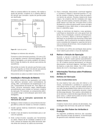 Manual de Baterias Bosch | 17
falha no sistema elétrico do sistema, não realize a
ajuda de partida. A bateria ou o sistema elétrico
do veículo que concede a ajuda de partida pode
ser danificado.
– –
+ +
Importante:
longe da bateria
12 V 12 V
(1) Bateria vazia(2) Bateria carregada
(4)
(3)
Figura 10 – Ajuda de partida
Desligue os motores dos veículos.
Conecte os dois terminais positivos, (1) com o (2),
e, em seguida, conecte o terminal negativo (3) da
bateria carregada a um ponto metálico (4) desco-
berto longe da bateria do veículo que precisa de
assistência.
Dê partida no motor do veículo que fornece a aju-
da e, em seguida, no motor do veículo que precisa
de ajuda durante 15 segundos, no máximo.
Desconecte os cabos na ordem inversa (4-3-2-1).
4.7	 Instalação e Remoção da Bateria
Os veículos modernos são equipados com siste-
mas elétricos sensíveis como controladores de
airbag, ABS, controladores de estabilização e tra-
ção, computadores de bordo etc. Para alguns ve-
ículos, torna-se necessário seguir determinados
procedimentos para instalar ou remover a bateria
da operação. Por exemplo, os componentes elétri-
cos podem exigir a reinicialização após terem sido
desligados.
Portanto, siga as instruções operacionais do      
fabricante do veículo!
Desligue o motor e todos os consumidores de ener-
gia elétrica antes de instalar ou remover a bateria.
Instale apenas baterias totalmente carregadas e
não-danificadas.
Instale o tipo de bateria recomendado para o veí-
culo em questão.
Evite curtos-circuitos causados por ferramentas
ou cabos. Depois de ter instalado a bateria no ve-
ículo, remova as tampas dos pólos terminais ape-
nas antes de conectar os cabos nos terminais.
1.
2.
3.
4.
Para a remoção, desconecte o terminal negativo
(-) primeiro e depois o terminal positivo (+). An-
tes de instalar a bateria, limpe a área da superfí-
cie dentro do veículo. Prenda a bateria de modo
seguro. Se a bateria não for instalada com segu-
rança, ela será sujeita a maiores vibrações, o que
pode reduzir sua vida útil. A fricção entre a caixa
da bateria e a área de apoio pode causar estragos
e desgaste à caixa. Além disso, a caixa pode que-
brar e o eletrólito vazar.
Limpe os terminais da bateria e seus grampos.
Lubrifique-os levemente com uma graxa livre de
ácido. Para a instalação, conecte o terminal posi-
tivo (+) primeiro, depois o terminal negativo (-).
Verifique se os grampos dos terminais estão bem
montados. Use os acessórios da bateria anterior,
como conexões de mangueira, suportes de termi-
nais ou tampas de terminais. Use os bujões de en-
chimento fornecidos.
No mínimo um orifício de ventilação deve perma-
necer aberto para evitar o risco de explosão.
4.8	 Retirar o Veículo da Operação
Quando o veículo é retirado da operação (por
exemplo, se ele for usado apenas sazonalmente),
carregue a bateria e armazene-a em um local fres-
co. Se a bateria precisa permanecer no veículo,
desconecte o terminal negativo. Verifique a OCV
da bateria a cada dois meses. Se a OCV estiver
abaixo de 12,4 V, recarregue a bateria.
4.9	 Informações Técnicas sobre Problemas
de Bateria
4.9.1	 Defeitos de Fabricação
Curto circuito/célula morta
Se uma bateria tiver uma vida útil inferior a 12
meses, normalmente o problema é causado por
uma célula morta, ou seja, uma das células possui
um valor de densidade muito inferior às outras. A
célula afetada ferve visivelmente durante o teste
de descarga elevada. Para avaliar a densidade de-
ve-se executar o teste de descarga elevada. Em al-
guns casos, a célula morta pode se tornar visível
na forma de célula sulfatada.
Quebra interna
A bateria mostra bons valores de densidade, mas
a voltagem dos terminais não pode ser medida.
4.9.2	 Erros que Não Podem Ser Atribuídos à 	
Produção
Os seguintes problemas técnicos são causados
pelo manuseio errado da bateria. A reivindicação
de garantia será rejeitada nesses casos.
5.
6.
7.
 