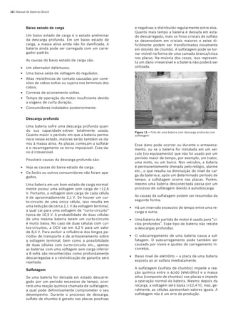 18 | Manual de Baterias Bosch
Baixo estado de carga
Um baixo estado de carga é o estado preliminar
da descarga profunda. Em um baixo estado de
carga, a massa ativa ainda não foi danificada. A
bateria ainda pode ser carregada com um carre-
gador padrão.
As causas do baixo estado de carga são:
Um alternador defeituoso.
Uma baixa saída de voltagem do regulador.
Altas resistências de contato causadas por cone-
xões de cabos soltas ou sujeira nos terminais dos
cabos.
Correias de acionamento soltas.
Tempo de operação do motor insuficiente devido
a viagens de curta duração.
Consumidores instalados posteriormente.
Descarga profunda
Uma bateria sofre uma descarga profunda quan-
do sua capacidade estiver totalmente usada.
Quanto maior o período em que a bateria perma-
nece nesse estado, maiores serão também os da-
nos à massa ativa. As placas começam a sulfatar
e o recarregamento se torna impossível. Esse da-
no é irreversível.
Possíveis causas da descarga profunda são:
Veja as causas do baixa estado de carga.
Os faróis ou outros consumidores não foram apa-
gados.
Uma bateria em um bom estado de carga normal-
mente possui uma voltagem sem carga de 12,6
V. Portanto, a voltagem sem carga de cada célula
é de aproximadamente 2,1 V. Se houver um cur-
to-circuito de uma única célula, isso resulta em
uma redução de cerca 2,1 V da voltagem terminal,
a qual cai para uma voltagem de “curto-circuito”
típica de 10,5 V. A probabilidade de duas células
de uma mesma bateria terem um curto-circuito
é muito baixa. No caso de duas células com cur-
tos-circuitos, a OCV cai em 4,2 V para um valor
de 8,4 V. Para excluir a influência dos longos pe-
ríodos de transporte e de armazenamento sobre
a voltagem terminal, bem como a possibilidade
de duas células com curto-circuito etc., apenas
as baterias com uma voltagem sem carga inferior
a 8 volts são reconhecidas como profundamente
descarregadas e a reivindicação de garantia será
rejeitada.
Sulfatagem
Se uma bateria for deixada em estado descarre-
gado por um período excessivo de tempo, ocor-
rerá uma reação química chamada de sulfatagem,
a qual pode definitivamente comprometer o seu
desempenho. Durante o processo de descarga,
sulfato de chumbo é gerado nas placas positivas
E
E
E
E
E
E
E
E
e negativas e distribuído regularmente entre elas.
Quanto mais tempo a bateria é deixada em esta-
do descarregado, mais os finos cristais de sulfato
se desenvolvem em cristais maiores e estes di-
ficilmente podem ser transformados novamente
em dióxido de chumbo. A sulfatagem pode se tor-
nar visível na forma de uma camada branca/cinza
nas placas. Na maioria dos casos, isso represen-
ta um dano irreversível e a bateria não poderá ser
utilizada.
Figura 11 – Foto de uma bateria com descarga profunda com
sulfatagem
Esse dano pode ocorrer ou durante o armazena-
mento, ou se a bateria for instalada em um veí-
culo (ou equipamento) que não foi usado por um
período maior de tempo, por exemplo, um trator,
uma moto, ou um barco. Nos veículos, a bateria
é permanentemente drenada pelo relógio, alarme
etc., o que resulta na diminuição do nível de car-
ga da bateria e, após um determinado período de
tempo, a sulfatagem ocorre nas placas. Porém,
mesmo uma bateria desconectada passa por um
processo de sulfatagem devido à autodescarga.
As causas da sulfatagem podem ser resumidas da
seguinte forma:
Há um intervalo excessivo de tempo entre uma re-
carga e outra.
Uma bateria de partida de motor é usada para “ci-
clos profundos”. Esse tipo de bateria não resiste
a descargas profundas.
O subcarregamento de uma bateria causa a sul-
fatagem. O subcarregamento pode também ser
causado por níveis e ajustes de carregamento in-
corretos.
Baixo nível de eletrólito – a placa de uma bateria
exposta ao ar sulfata imediatamente.
A sulfatagem (sulfato de chumbo) impede a rea-
ção química entre o ácido (eletrólito) e a massa
ativa (composto de chumbo) nas placas e impede
a operação normal da bateria. Mesmo depois da
recarga, a voltagem será baixa (12,4 V), mas, ge-
ralmente, as células apresentam valores iguais. A
sulfatagem não é um erro de produção.
E
E
E
E
 