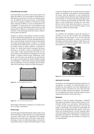 Manual de Baterias Bosch | 19
Estratificação do ácido
A estratificação do ácido é uma causa comum da
falha da bateria. Em uma bateria estratificada, o
eletrólito se concentra no fundo e a metade supe-
rior da célula fica com pouco ácido. A estratifica-
ção ocorre quando a bateria é mantida em carga
baixa (abaixo de 80%) e nunca é plenamente re-
carregada. Os percursos de curta distância que
incluem o uso dos limpadores de pára-brisa e dos
aquecedores elétricos contribuem para esse fe-
nômeno. A estratificação de ácido reduz o desem-
penho geral da bateria.
A figura 12 ilustra uma bateria normal na qual o
ácido é distribuído igualmente de cima para bai-
xo. Essa bateria possui um bom desempenho por-
que a concentração correta de ácido é distribuída
de modo igual pelas placas. A figura 13 mostra
uma bateria estratificada na qual a concentração
do ácido é leve na parte superior e pesada no
fundo. Um ácido leve limita a ativação da placa,
promove a corrosão e reduz o desempenho. Por
outro lado, a alta concentração de ácido no fun-
do aumenta artificialmente a voltagem do circuito
aberto. A bateria parece estar totalmente carre-
gada, mas fornece uma potência de partida bai-
xa. A alta concentração de ácido também resulta
na sulfatagem e reduz mais ainda a condutividade
que já está baixa. Se essa condição não for detec-
tada, ela finalmente resulta na falha da bateria.
Figura 12 – Sem estratificação de ácido
Figura 13  – Com estratificação de ácido
Recarregar totalmente a bateria ou sacudi-la ten-
de a corrigir o problema.
Sobrecarga
A sobrecarga é freqüentemente relacionada a uma
alta temperatura inapropriada no compartimento
do motor. Além disso, um regulador de voltagem
defeituoso é muitas vezes uma outra causa da so-
brecarga. A alta corrosão das grades, a massa ati-
va positiva solta, a massa ativa danificada e o alto
consumo de água são as características da sobre-
carga. Ao examinar uma bateria sobrecarregada,
um baixo nível de eletrólito e uma camada pre-
ta nos bujões de enchimento são freqüentemente
encontrados. O consumo excessivo de água acar-
reta o aumento da densidade do eletrólito. Além
disso, a alta temperatura resulta em uma resis-
tência interna mais baixa da bateria, o que pro-
porciona o aumento da corrente de carga e o que
aumenta o efeito da sobrecarga.
Danos físicos
Se a bateria for instalada e presa de maneira in-
correta, se os fios de conexão são martelados
para dentro dos terminais ou se os fios não são
corretamente conectados, a caixa e os terminais
da bateria sofrerão danos óbvios. Além disso, pó-
los terminais derretidos podem indicar que a ba-
teria sofreu um curto-circuito.
Figura 14 – Foto de um terminal de bateria derretido
Aplicação incorreta
As baterias recomendadas pela Bosch devem cor-
responder ou exceder as especificações OE. A
escolha de uma bateria com uma capacidade ou
potência menor resultará em uma vida útil mais
curta e na falha precoce da bateria. Normalmen-
te, o resultado é um baixo nível de carga acompa-
nhado pelos efeitos acima descritos.
Desgaste
Durante o ciclo de carga e descarga, o material
das placas da bateria (massa ativa) está em mo-
vimento devido aos processos eletroquímicos.
A cada vez que a bateria passa por um ciclo de
carga ou descarga, uma pequena quantidade de
massa ativa se desprende das placas. Esse pro-
cesso de envelhecimento normal causado pelos
ciclos de carga e descarga resulta na perda da ca-
pacidade da bateria e, finalmente, a bateria per-
derá a capacidade de dar partida no veículo ou
no equipamento.
 