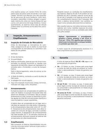 20 | Manual de Baterias Bosch
Uma bateria possui um número finito de ciclos
pelos quais ela passa antes de perder a sua capa-
cidade. Veículos que efetuam uma alta quantida-
de de percursos de curta distância, como táxis,
minitáxis, caminhões e ônibus atingem a quanti-
dade máxima de ciclos em menos tempo do que
carros com percursos de longa distância. Conse-
quentemente, as baterias nesse tipo de veículo
podem exibir os sintomas acima descritos preco-
cemente.
5 Inspeção, Armazenamento e
Empilhamento
5.1	 Inspeção de Entrada de Mercadoria
Antes de descarregar as mercadorias do cami-
nhão, assegure-se de que os dados na nota fiscal
correspondem às mercadorias no caminhão e aos
dados do seu pedido.
Verifique:
O tipo de bateria.
As quantidades.
Baterias danificadas, baterias que não foram trans-
portadas na posição horizontal ou aquelas com
vazamento de eletrólito, devem ser rejeitadas e re-
enviadas para o fornecedor, a custo da transpor-
tadora.
Após o descarregamento, antes de estocar as ba-
terias, verifique:
A idade da bateria, contando-a a partir da data de
fabricação.
A voltagem do circuito aberto.
Faça uma inspeção visual (caixa, tampa, terminais,
indicador de carga, cores, etiquetas).
5.2	 Armazenamento
As baterias devem ser armazenadas em paletes ou
racks de madeira na posição horizontal (elas não
devem ser deitadas ou inclinadas). Não as coloque
diretamente no chão, porque as pedrinhas ou pon-
tas agudas do chão de concreto podem danificar a
caixa da bateria e causar vazamentos.
A bateria deve ser armazenada em um lugar seco e
não deve ser exposta à luz solar direta. A temperatu-
ra de armazenamento deve estar entre 10° C e 35°
C. Temperaturas de armazenamento mais altas re-
sultam em consumo de água, corrosão e autodes-
carga maiores. A temperatura de armazenamento
não deve exceder 35° C. Os períodos máximos de
armazenamento diminuem quando as baterias são
armazenadas em altas temperaturas.
5.3 	 Empilhamento
Não armazene as baterias desembaladas uma em
cima da outra para evitar ranhuras e para evitar o
rasgo das etiquetas.
E
E
E
E
E
E
Respeite sempre as condições de empilhamento
das baterias. Baterias de até 75 Ah podem ser em-
pilhadas em até 5 camadas, baterias acima de 90
Ah em até 3 camadas e em baterias acima de 150
Ah o empilhamento máximo é de 2 camadas. Não
retire o plástico termorretrátil. Use cartolina ou
isopor como camada adicional entre as baterias.
Não empilhe baterias com pólos terminais sobres-
salentes sem tomar medidas especiais de prote-
ção dos terminais e criar as condições para obter
uma pilha estável.
A maior causa do armazenamento excessivo é o
não-cumprimento do princípio FiFo!
6. Garantia
A linha de baterias Bosch S4, S5 e S6 segue o se-
guinte período de garantia:
S4 – 12 meses, ou seja, 3 meses pelo prazo legal
a contar da data de venda do produto ao consu-
midor e adicionalmente 9 meses de garantia con-
tratual.
S5 – 12 meses, ou seja, 3 meses pelo prazo legal
a contar da data de venda do produto ao consu-
midor e adicionalmente 9 meses de garantia con-
tratual.
S6 até 75 Ah – 18 meses, ou seja, 3 meses pelo
prazo legal a contar da data de venda do produto
ao consumidor e adicionalmente 15 meses de ga-
rantia contratual.
S6 acima de 75 Ah – 12 meses, ou seja, 3 meses
pelo prazo legal a contar da data de venda do pro-
duto ao consumidor e adicionalmente 9 meses de
garantia contratual.
E
E
E
E
Aplique rigorosamente o procedimento
primeiro a entrar, primeiro a sair (First in
First out – FiFo). FiFo significa que a primeira
bateria que é armazenada no estoque também
é a primeira que deve sair.
 