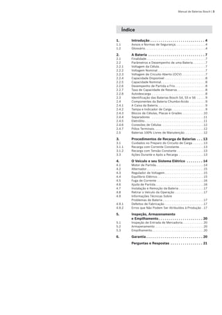 Manual de Baterias Bosch | 
Índice
1.	 Introdução. . . . . . . . . . . . . . . . . . . . . . . . . . . . 4
1.1	 Avisos e Normas de Segurança. . . . . . . . . . . . . . . . . 4
1.2	 Glossário. . . . . . . . . . . . . . . . . . . . . . . . . . . . . . . . . . 4
2.	 A Bateria . . . . . . . . . . . . . . . . . . . . . . . . . . . . . 7
2.1	 Finalidade. . . . . . . . . . . . . . . . . . . . . . . . . . . . . . . . . 7
2.2	 Parâmetros e Desempenho de uma Bateria. . . . . . . 7
2.2.1	 Voltagem da Célula. . . . . . . . . . . . . . . . . . . . . . . . . . 7
2.2.2	 Voltagem Nominal. . . . . . . . . . . . . . . . . . . . . . . . . . . 7
2.2.3	 Voltagem de Circuito Aberto (OCV). . . . . . . . . . . . . 7
2.2.4	 Capacidade Disponível. . . . . . . . . . . . . . . . . . . . . . . 8
2.2.5	 Capacidade Nominal. . . . . . . . . . . . . . . . . . . . . . . . . 8
2.2.6	 Desempenho de Partida a Frio. . . . . . . . . . . . . . . . . 8
2.2.7	 Taxa de Capacidade de Reserva. . . . . . . . . . . . . . . . 8
2.2.8	 Autodescarga. . . . . . . . . . . . . . . . . . . . . . . . . . . . . . 8
2.3	 Identificação das Baterias Bosch S4, S5 e S6 . . . . . 9
2.4	 Componentes da Bateria Chumbo-Ácido. . . . . . . . . 9
2.4.1	 A Caixa da Bateria. . . . . . . . . . . . . . . . . . . . . . . . . . . 9
2.4.2	 Tampa e Indicador de Carga. . . . . . . . . . . . . . . . . . . 9
2.4.3	 Blocos de Células, Placas e Grades. . . . . . . . . . . . 10
2.4.4	 Separadores . . . . . . . . . . . . . . . . . . . . . . . . . . . . . 11
2.4.5	 Eletrólito. . . . . . . . . . . . . . . . . . . . . . . . . . . . . . . . . 11
2.4.6	 Conexões de Células . . . . . . . . . . . . . . . . . . . . . . . 12
2.4.7	 Pólos Terminais. . . . . . . . . . . . . . . . . . . . . . . . . . . . 12
2.5	 Baterias 100% Livres de Manutenção. . . . . . . . . . . 12
3.	 Procedimentos de Recarga de Baterias. . . . 13
3.1	 Cuidados no Preparo do Circuito de Carga . . . . . . 13
3.1.1	 Recarga com Corrente Constante. . . . . . . . . . . . . . 13
3.1.2	 Recarga com Tensão Constante. . . . . . . . . . . . . . . 13
3.3	 Ações Durante e Após a Recarga . . . . . . . . . . . . . . 13
4.	 O Veículo e seu Sistema Elétrico . . . . . . . . . 14
4.1	 Motor de Partida. . . . . . . . . . . . . . . . . . . . . . . . . . . 14
4.2	 Alternador. . . . . . . . . . . . . . . . . . . . . . . . . . . . . . . . 15
4.3	 Regulador de Voltagem. . . . . . . . . . . . . . . . . . . . . . 15
4.4	 Equilíbrio Elétrico. . . . . . . . . . . . . . . . . . . . . . . . . . 15
4.5	 Fuga de Corrente . . . . . . . . . . . . . . . . . . . . . . . . . . 16
4.6	 Ajuda de Partida. . . . . . . . . . . . . . . . . . . . . . . . . . . 16
4.7	 Instalação e Remoção da Bateria. . . . . . . . . . . . . . 17
4.8	 Retirar o Veículo da Operação. . . . . . . . . . . . . . . . 17
4.9	 Informações Técnicas Sobre
Problemas de Bateria. . . . . . . . . . . . . . . . . . . . . . . 17
4.9.1	 Defeitos de Fabricação. . . . . . . . . . . . . . . . . . . . . . 17
4.9.2	 Erros que Não Podem Ser Atribuídos à Produção . 17
5.	 Inspeção, Armazenamento 	
e Empilhamento. . . . . . . . . . . . . . . . . . . . . . . 20
5.1	 Inspeção de Entrada de Mercadoria. . . . . . . . . . . . 20
5.2	 Armazenamento. . . . . . . . . . . . . . . . . . . . . . . . . . . 20
5.3	 Empilhamento. . . . . . . . . . . . . . . . . . . . . . . . . . . . . 20
6.	 Garantia. . . . . . . . . . . . . . . . . . . . . . . . . . . . . 20
		 Perguntas e Respostas . . . . . . . . . . . . . . . . . 21
 