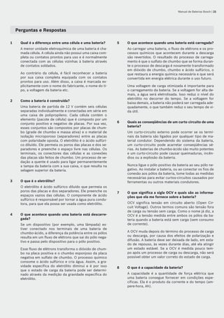 Manual de Baterias Bosch | 21
Perguntas e Respostas
1	 Qual é a diferença entre uma célula e uma bateria?
A menor unidade eletroquímica de uma bateria é cha-
mada célula. A célula ainda não possui uma caixa com-
pleta ou contatos prontos para uso e é normalmente
conectada com as células vizinhas à bateria através
de contatos soldados.
Ao contrário da célula, é fácil reconhecer a bateria
por sua caixa completa equipada com os contatos
prontos para uso. Além disso, a caixa é marcada ex-
plicitamente com o nome do fabricante, o nome do ti-
po, a voltagem da bateria etc.
2	 Como a bateria é construída?
Uma bateria de partida de 12 V contém seis células
separadas individualmente e conectadas em série em
uma caixa de polipropileno. Cada célula contém o
elemento (pacote de célula) que é composto por um
conjunto positivo e negativo de placas. Por sua vez,
esses conjuntos são compostos por placas de chum-
bo (grade de chumbo e massa ativa) e o material de
isolação microporoso (separadores) entre as placas
com polaridade oposta. O eletrólito é o ácido sulfúri-
co diluído. Ele permeia os poros das placas e dos se-
paradores e preenche o espaço livre nas células. Os
terminais, os conectores das células e as conexões
das placas são feitos de chumbo. Um processo de ve-
dação a quente é usado para ligar permanentemente
a tampa da bateria com a sua caixa, o que resulta na
selagem superior da bateria.
3	 O que é o eletrólito?
O eletrólito é ácido sulfúrico diluído que permeia os
poros das placas e dos separadores. Ele preenche os
espaços vazios das células. O componente de ácido
sulfúrico é responsável por tornar a água pura condu-
tora, para que ela possa ser usada como eletrólito.
4	 O que acontece quando uma bateria está descarre-
gada?
Se um dispositivo (por exemplo, uma lâmpada) es-
tiver conectado nos terminais de uma bateria de
chumbo‑ácido, a diferença da potência entre os pólos
resulta em um fluxo de elétrons que sai do pólo nega-
tivo e passa pelo dispositivo para o pólo positivo.
Esse fluxo de elétrons transforma o dióxido de chum-
bo na placa positiva e o chumbo esponjoso da placa
negativa em sulfato de chumbo. O processo químico
consome o ácido sulfúrico e cria água. Assim, a gra-
vidade específica do eletrólito diminui e é por isso
que o estado de carga da bateria pode ser determi-
nado através da medição da gravidade específica do
eletrólito.
5	 O que acontece quando uma bateria está carregada?
Ao carregar uma bateria, o fluxo de elétrons e os pro-
cessos químicos que acontecem durante a descarga
são revertidos. O resultado do processo de carrega-
mento é que o sulfato de chumbo que se forma duran-
te o processo de descarga é novamente transformado
em dióxido de chumbo, chumbo e ácido sulfúrico, o
que restaura a energia química necessária e que será
convertida em energia elétrica durante o uso futuro.
Uma voltagem de carga otimizada é importante para
o carregamento da bateria. Se a voltagem for alta de-
mais, a água será eletrolisada. Isso reduz o nível do
eletrólito no decorrer do tempo. Se a voltagem for
baixa demais, a bateria não poderá ser carregada ade-
quadamente, o que também reduz o seu tempo de vi-
da útil.
6	 Quais as conseqüências de um curto circuito de uma
bateria?
Um curto-circuito externo pode ocorrer se os termi-
nais da bateria são ligados por qualquer tipo de ma-
terial condutor. Dependendo do sistema da bateria,
um curto‑circuito pode acarretar conseqüências sé-
rias. As baterias de chumbo‑ácido são muito potentes
e um curto‑circuito pode causar queimaduras, incên-
dios ou a explosão da bateria.
Nunca ligue o pólo positivo da bateria ao seu pólo ne-
gativo. Ao instalar a bateria, ou ao conectar os fios de
conexão aos pólos da bateria, tome todas as medidas
necessárias para evitar curtos‑circuitos causados por
ferramentas ou outros materiais condutores.
7	 O que significa a sigla OCV e quais são as informa-
ções que ela me fornece sobre a bateria?
OCV significa tensão em circuito aberto (Open Cir-
cuit Voltage). Outros termos comuns são tensão fora
de carga ou tensão sem carga. Como o nome já diz, a
OCV é a tensão medida entre ambos os pólos da ba-
teria quando a bateria está sem carga (sem consumo
de corrente).
A OCV muda depois do término do processo de carga
ou descarga, por causa dos efeitos de polarização e
difusão. A bateria deve ser deixada de lado, em esta-
do de repouso, às vezes durante dias, até ela atingir
um estado estável. Se a OCV é medida pouco tem-
po após um processo de carga ou descarga, não será
possível obter um valor correto do estado de carga.
8	 O que é a capacidade da bateria?
A capacidade é a quantidade de força elétrica que
uma bateria consegue fornecer em condições espe-
cíficas. Ela é o produto da corrente e do tempo (am-
pere-hora, Ah).
 