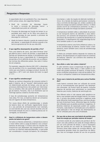 22 | Manual de Baterias Bosch
Perguntas e Respostas
A capacidade não é um parâmetro fixo, mas depende,
entre outras coisas, dos seguintes fatores:
Nível da corrente de descarga (quan-
to maior a corrente de descarga, menor a
capacidade que pode ser utilizada).
Processo de descarga em função do tempo (a ca-
pacidade será maior se for feita uma pausa du-
rante a descarga do que quando o processo de
descarga for contínuo).
Idade da bateria (devido à perda de material ativo
das placas, a capacidade Ah diminui quando a ba-
teria se aproxima do fim de sua vida útil).
9	 O que significa desempenho de partida a frio?
Para uma bateria de carro, que deve fornecer ener-
gia elétrica para o motor de partida, a capacidade de
partida em temperaturas baixas é normalmente mais
importante do que a capacidade Ah. O desempenho
de partida a frio é definido de acordo com as diferen-
tes normas dos diferentes países. Seu valor é indica-
do em amperes.
Por exemplo, segundo a Norma SAE J537, o desempe-
nho de partida a frio é a quantidade máxima de cor-
rente que uma bateria consegue produzir durante 30
segundos a -18° C sem cair abaixo de maior ou igual
a 7,2 V.
10	 O que significa autodescarga?
Mesmo se nenhum dispositivo de consumo estiver li-
gado à bateria, ela se “esvazia” eletricamente após
um determinado período de tempo, uma vez que os
processos eletroquímicos não podem ser interrompi-
dos ou evitados. Eles são parte de qualquer tecnolo-
gia de bateria. Portanto, não é um fenômeno que se
restringe apenas à bateria chumbo‑ácido.
A taxa de autodescarga aumenta em temperaturas
mais altas. Por isso, as baterias devem ser armazena-
das em lugares de baixa temperatura.
Por causa desse efeito de autodescarga, o estado
da bateria deve ser verificado regularmente duran-
te o seu período de armazenamento (por exemplo,
se você decide não usar seu veículo durante uma de-
terminada estação do ano) e a bateria precisa ser re-
carregada, se necessário.
11	 Qual é a influência da temperatura sobre o desem-
penho da bateria em geral?
De todos os fatores ambientais, a temperatura exerce
o maior efeito sobre a carga da bateria e seu compor-
tamento de descarga. O motivo está nas reações ele-
troquímicas que dependem das temperaturas e que
ocorrem na interface eletrodo/eletrólito, a qual pode
ser considerada o coração da bateria. Se a tempera-
E
E
E
tura baixar, o valor da reação do eletrodo também di-
minui. Se a tensão da bateria permanecer constante,
mas a corrente de descarga cair, então a potência de
saída de energia da bateria também diminui. O efeito
oposto ocorre se a temperatura aumentar, ou seja, a
potência de saída de energia da bateria aumenta.
A temperatura também afeta a velocidade do proces-
so de transporte dentro do eletrólito e seus eletro-
dos porosos. Um aumento de temperatura acelera os
processos de transporte e a queda de temperatura os
desacelera. O desempenho de carga/descarga da ba-
teria também pode vir a ser afetado.
A temperatura exerce uma forte influência sobre a ta-
xa de autodescarga da bateria. Quanto maior a tem-
peratura, maior também será a taxa de autodescarga
e vice-versa.
O efeito da umidade relativa depende do sistema da
bateria. Ele desempenha um papel‑chave em sistemas
de baterias “abertos” (ao contrário dos sistemas de
bateria fechados).
12	 Que efeito o calor tem sobre a bateria?
O calor extremo causa a evaporação da água do ele-
trólito da bateria. Além disso, o calor acelera a cor-
rosão das grades positivas da bateria. A longo prazo,
essas condições prejudicam a vida útil da bateria. Evi-
te usar e armazenar a bateria em temperaturas altas.
13	 Posso usar a bateria de partida para outras finalida-
des?
Cada bateria somente deve ser utilizada de acordo
com as recomendações para garantir seu desempe-
nho otimizado. Há muitos tipos de bateria, inclusive
baterias de partida para automóveis ou caminhões,
baterias para motos, baterias de semitração etc.
Elas diferem entre si não apenas pela aparência ex-
terna, mas também pela tecnologia interna. Por exem-
plo, o arranjo das grades positivas e negativas pode
estar diferente (mais espessas/finas, estrutura de gra-
de mais forte/mais fraca), diferentes ligas de chumbo
são utilizadas para as grades positivas e negativas, di-
ferentes materiais de separação podem ser usados.
Portanto, cada bateria é otimizada para uma determi-
nada aplicação e não vai atingir seu desempenho se
ela for utilizada para uma outra finalidade.
14	 Por que não se deve usar uma bateria de partida como
fonte de energia por períodos maiores de tempo?
A primeira tarefa de uma bateria de partida é de for-
necer uma alta potência de saída de energia elétrica
por um curto período de tempo, o que é necessário
para dar partida em um motor de combustão. Para
fornecer essas altas saídas de corrente elétrica, são
necessárias grandes áreas de superfícies de eletro-
dos. Isso se consegue através do uso de um grande
 