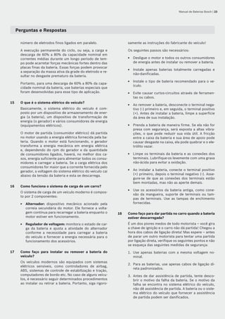 Manual de Baterias Bosch | 23
Perguntas e Respostas
número de eletrodos finos ligados em paralelo.
A execução permanente do ciclo, ou seja, a carga e
descarga de 60% a 80% da capacidade nominal em
correntes médias durante um longo período de tem-
po pode acarretar forças mecânicas fortes dentro das
placas finas da bateria. Essas forças podem provocar
a separação da massa ativa da grade do eletrodo e re-
sultar no desgaste prematuro da bateria.
Portanto, para uma descarga de 60% a 80% da capa-
cidade nominal da bateria, use baterias especiais que
foram desenvolvidas para esse tipo de aplicação.
15	 O que é o sistema elétrico do veículo?
Basicamente, o sistema elétrico do veículo é com-
posto por um dispositivo de armazenamento de ener-
gia (a bateria), um dispositivo de transformação de
energia (o gerador) e vários consumidores de energia
(equipamentos elétricos).
O motor de partida (consumidor elétrico) dá partida
no motor usando a energia elétrica fornecida pela ba-
teria. Quando o motor está funcionando, o gerador
transforma a energia mecânica em energia elétrica
e, dependendo do rpm do gerador e da quantidade
de consumidores ligados, haverá, no melhor dos ca-
sos, energia suficiente para alimentar todos os consu-
midores e carregar a bateria. Se a carga elétrica dos
consumidores for maior que a corrente fornecida pelo
gerador, a voltagem do sistema elétrico do veículo cai
abaixo da tensão da bateria e esta se descarrega.
16	 Como funciona o sistema de carga de um carro?
O sistema de carga de um veículo moderno é compos-
to por 2 componentes:
Alternador: dispositivo mecânico acionado pela
correia secundária do motor. Ele fornece a volta-
gem contínua para recarregar a bateria enquanto o
motor estiver em funcionamento.
Regulador de voltagem: monitora o estado de car-
ga da bateria e ajusta a atividade do alternador
conforme a necessidade para carregar a bateria
do veículo e fornecer a energia necessária para o
funcionamento dos acessórios.
17	 Como faço para instalar ou remover a bateria do	
veículo?
Os veículos modernos são equipados com sistemas
elétricos sensíveis, como controladores de airbag,
ABS, sistemas de controle de estabilização e tração,
computadores de bordo etc. No caso de alguns veícu-
los, é necessário seguir determinados procedimentos
ao instalar ou retirar a bateria. Portanto, siga rigoro-
E
E
samente as instruções do fabricante do veículo!
Os seguintes passos são necessários:
Desligue o motor e todos os outros consumidores
de energia antes de instalar ou remover a bateria.
Instale apenas baterias totalmente carregadas e
não‑danificadas.
Instale o tipo de bateria recomendado para o ve-
ículo.
Evite causar curtos-circuitos através de ferramen-
tas ou cabos.
Ao remover a bateria, desconecte o terminal nega-
tivo (-) primeiro e, em seguida, o terminal positivo
(+). Antes de instalar a bateria, limpe a superfície
da área de sua instalação.
Prenda a bateria de maneira firme. Se ela não for
presa com segurança, será exposta a altas vibra-
ções, o que pode reduzir sua vida útil. A fricção
entre a caixa da bateria e sua área de apoio pode
causar desgaste na caixa, ela pode quebrar e o ele-
trólito vazar.
Limpe os terminais da bateria e as conexões dos
terminais. Lubrifique-os levemente com uma graxa
não‑ácida para evitar a oxidação.
Ao instalar a bateria, conecte o terminal positivo
(+) primeiro, depois o terminal negativo (-). Asse-
gure-se de que as conexões dos terminais estão
bem montadas, mas não as aperte demais.
Use os acessórios da bateria antiga, como cone-
xão da mangueira, suporte de terminais ou tam-
pas de terminais. Use as tampas de enchimento
fornecidas.
18	 Como faço para dar partida no carro quando a bateria
estiver descarregada?
É um dos piores medos de todo motorista – você gira
a chave de ignição e o carro não dá partida! Chegou a
hora dos cabos de ligação direta! Mas espere – antes
de parar um outro motorista para tentar uma partida
por ligação direta, verifique os seguintes pontos e não
se esqueça das seguintes medidas de segurança:
Use apenas baterias com a mesma voltagem no-
minal.
Para as baterias, use apenas cabos de ligação di-
reta padronizados.
Antes de dar assistência de partida, tente desco-
brir o motivo da falha da bateria. Se o motivo da
falha se encontra no sistema elétrico do veículo,
não dê assistência de partida. A bateria ou o siste-
ma elétrico do veículo que fornecer a assistência
de partida podem ser danificados.
E
E
E
E
E
E
E
E
E
1.
2.
3.
 